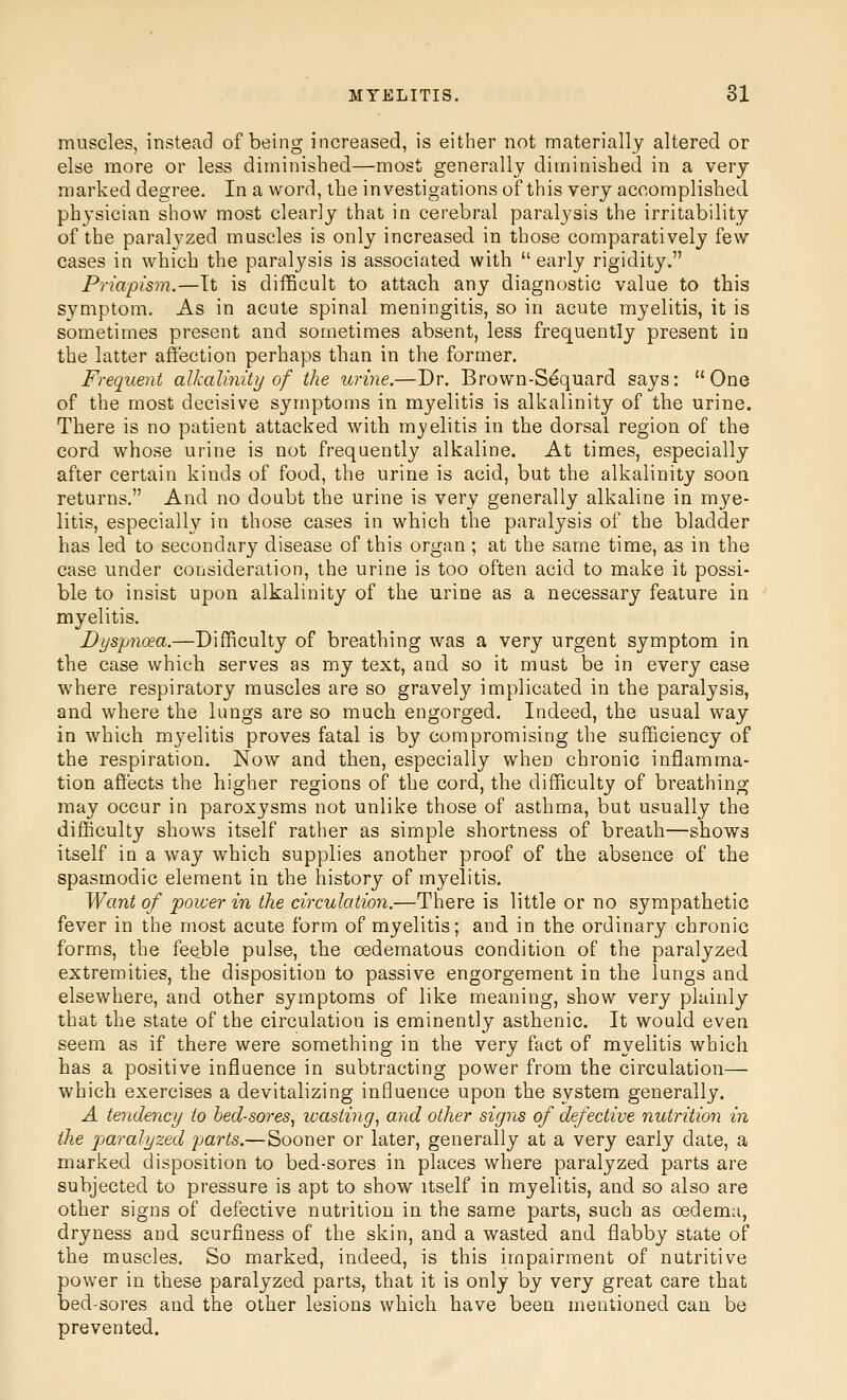 muscles, instead of being increased, is either not materially altered or else more or less diminished—most generally diminished in a very marked degree. In a word, the investigations of this very accomplished physician show most clearly that in cerebral paralysis the irritability of the paralyzed muscles is only increased in those comparatively few cases in which the paralysis is associated with  early rigidity. Priapism.—It is difficult to attach any diagnostic value to this symptom. As in acute spinal meningitis, so in acute myelitis, it is sometimes present and sometimes absent, less frequently present in the latter affection perhaps than in the former. Frequent alkalinity of the urine.—Dr. Brown-S^quard says: One of the most decisive symptoms in myelitis is alkalinity of the urine. There is no patient attacked with myelitis in the dorsal region of the cord whose urine is not frequently alkaline. At times, especially after certain kinds of food, the urine is acid, but the alkalinity soon returns. And no doubt the urine is very generally alkaline in mye- litis, especially in those cases in which the paralysis of the bladder has led to secondary disease of this organ ; at the same time, as in the case under consideration, the urine is too often acid to make it possi- ble to insist upon alkalinity of the urine as a necessary feature in myelitis. Dyspjioea.—Difficulty of breathing was a very urgent symptom in the case which serves as my text, and so it must be in every case where respiratory muscles are so gravely implicated in the paralysis, and where the lungs are so much engorged. Indeed, the usual way in which mj'elitis proves fatal is by compromising the sufficiency of the respiration. Now and then, especially when chronic inflamma- tion affects the higher regions of the cord, the difficulty of breathing may occur in paroxysms not unlike those of asthma, but usually the difficulty shows itself rather as simple shortness of breath—shows itself in a way which supplies another proof of the absence of the spasmodic element in the history of myelitis. Want of power in the circulation.—There is little or no sympathetic fever in the most acute form of myelitis; and in the ordinary chronic forms, the feeble pulse, the cedematous condition of the paralyzed extremities, the disposition to passive engorgement in the lungs and elsewhere, and other symptoms of like meaning, show very plainly that the state of the circulation is eminently asthenic. It would even seem as if there were something in the very fact of myelitis which has a positive influence in subtracting power from the circulation— which exercises a devitalizing influence upon the system generally. A tendency to bed-sores, wasting, and other signs of defective nutrition in the paralyzed parts.—Sooner or later, generally at a very early date, a marked disposition to bed-sores in places where paralyzed parts are subjected to pressure is apt to show itself in myelitis, and so also are other signs of defective nutrition in the same parts, such as oedema, dryness and scurfiness of the skin, and a wasted and flabby state of the muscles. So marked, indeed, is this impairment of nutritive power in these paralyzed parts, that it is only by very great care that bed-sores and the other lesions which have been mentioned can be prevented.