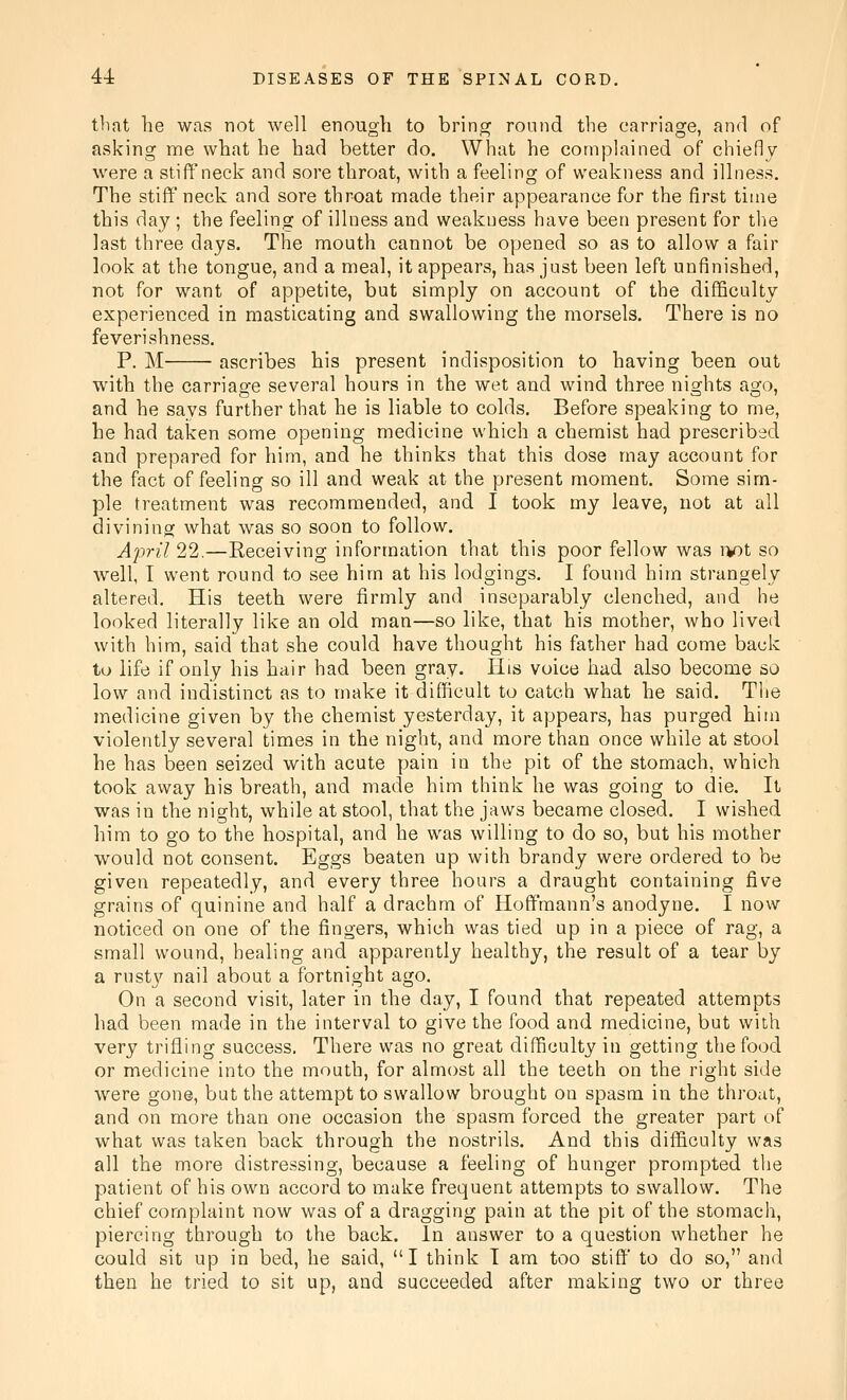 that he was not well enough to bring round the carriage, and of asking me what he had better do. What he complained of chiefly were a stiff neck and sore throat, with a feeling of weakness and illness. The stiff neck and sore throat made their appearance for the first time this day ; the feeling of illness and weakness have been present for tlie last three days. The mouth cannot be opened so as to allow a fair look at the tongue, and a meal, it appears, has just been left unfinished, not for want of appetite, but simply on account of the difficulty experienced in masticating and swallowing the morsels. There is no feverishness. P. M ascribes his present indisposition to having been out with the carriage several hours in the wet and wind three nights ago, and he says further that he is liable to colds. Before speaking to me, he had taken some opening medicine which a chemist had prescribed and prepared for him, and he thinks that this dose may account for the fact of feeling so ill and weak at the present moment. Some sim- ple treatment was recommended, and I took my leave, not at all divining what was so soon to follow. April 22.—Receiving information that this poor fellow was iv)t so well, I went round to see him at his lodgings. I found him strangely altered. His teeth were firmly and inseparably clenched, and he looked literally like an old man—so like, that his mother, who lived with him, said that she could have thought his father had come back to life if only his hair had been gray. His voice had also become so low and indistinct as to make it difficult to catch what he said. Tlie medicine given by the chemist yesterday, it appears, has purged him violently several times in the night, and more than once while at stool he has been seized with acute pain in the pit of the stomach, which took away his breath, and made him think he was going to die. It was in the night, while at stool, that the jaws became closed. I wished him to go to the hospital, and he was willing to do so, but his mother would not consent. Eggs beaten up with brandy were ordered to be given repeatedly, and every three hours a draught containing five grains of quinine and half a drachm of Hoffmann's anodyne. I now noticed on one of the fingers, which was tied up in a piece of rag, a small wound, healing and apparently healthy, the result of a tear by a rusty nail about a fortnight ago. On a second visit, later in the day, I found that repeated attempts had been made in the interval to give the food and medicine, but with very trifling success. There was no great difficulty in getting the food or medicine into the mouth, for almost all the teeth on the right side were gone, but the attempt to swallow brought on spasm in the throat, and on more than one occasion the spasm forced the greater part of what was taken back through the nostrils. And this difficulty was all the more distressing, because a feeling of hunger prompted the patient of his own accord to make frequent attempts to swallow. The chief complaint now was of a dragging pain at the pit of the stomach, piercing through to the back. In answer to a question whether he could sit up in bed, he said, I think T am too stiff' to do so, and then he tried to sit up, and succeeded after making two or three