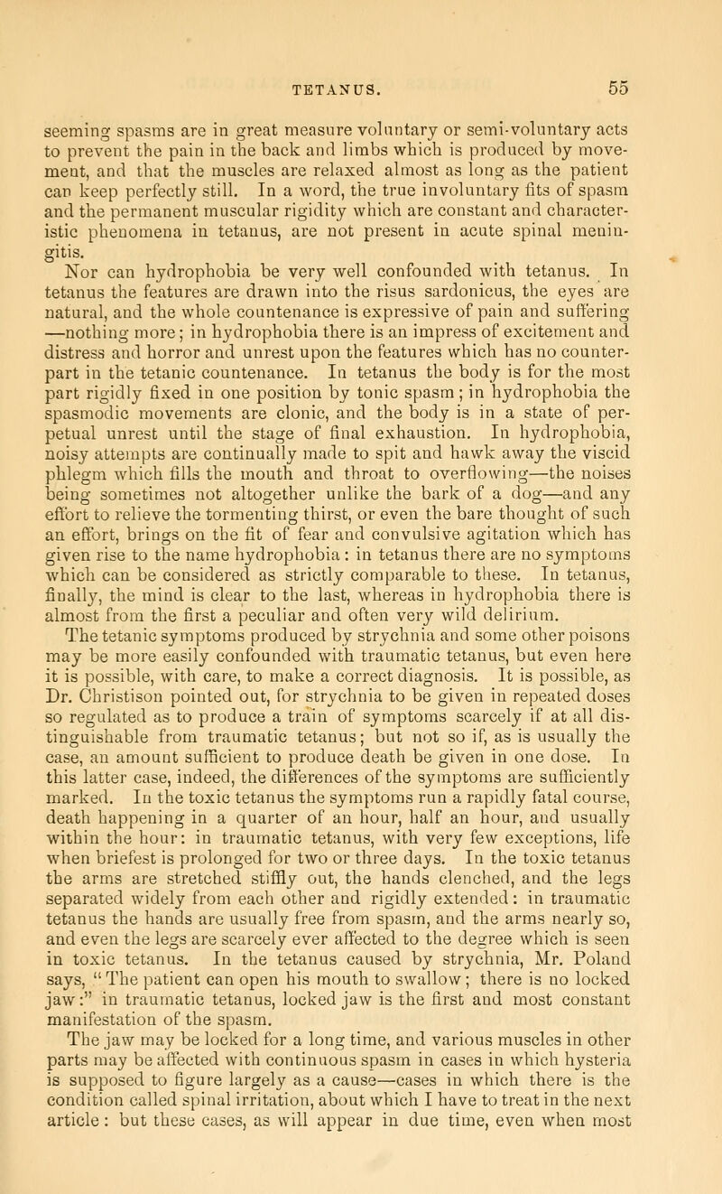 seeming spasms are in great measure voluntary or semi-voluntary acts to prevent the pain in the back and limbs which is produced by move- ment, and that the muscles are relaxed almost as long as the patient can keep perfectly still. In a word, the true involuntary fits of spasm and the permanent muscular rigidity which are constant and character- istic phenomena in tetanus, are not present in acute spinal menin- gitis. Nor can hydrophobia be very well confounded with tetanus. In tetanus the features are drawn into the risus sardonicus, the eyes are natural, and the whole countenance is expressive of pain and suffering —nothing more; in hydrophobia there is an impress of excitement and distress and horror and unrest upon the features which has no counter- part in the tetanic countenance. In tetanus the body is for the most part rigidly fixed in one position by tonic spasm; in hydrophobia the spasmodic movements are clonic, and the body is in a state of per- petual unrest until the stage of final exhaustion. In hydrophobia, noisy attempts are continually made to spit and hawk away the viscid phlegm which fills the mouth and throat to overflowing—the noises being sometimes not altogether unlike the bark of a dog—and any effort to relieve the tormenting thirst, or even the bare thought of such an effort, brings on the fit of fear and convulsive agitation which has given rise to the name hydrophobia : in tetanus there are no symptoms which can be considered as strictly comparable to these. In tetanus, finally, the mind is clear to the last, whereas in hydrophobia there is almost from the first a peculiar and often very wild delirium. The tetanic symptoms produced by strychnia and some other poisons may be more easily confounded with traumatic tetanus, but even here it is possible, with care, to make a correct diagnosis. It is possible, as Dr. Christison pointed out, for strychnia to be given in repeated doses so regulated as to produce a train of symptoms scarcely if at all dis- tinguishable from traumatic tetanus; but not so if, as is usually the case, an amount sufficient to produce death be given in one dose. In this latter case, indeed, the differences of the symptoms are sufficiently marked. In the toxic tetanus the symptoms run a rapidly fatal course, death happening in a quarter of an hour, half an hour, and usually within the hour: in traumatic tetanus, with very few exceptions, life when briefest is prolonged for two or three days. In the toxic tetanus the arms are stretched stiffly out, the hands clenched, and the legs separated widely from each other and rigidly extended: in traumatic tetanus the hands are usually free from spasm, and the arms nearly so, and even the legs are scarcely ever affected to the degree which is seen in toxic tetanus. In the tetanus caused by strychnia, Mr. Poland says,  The patient can open his mouth to swallow; there is no locked jaw: in traumatic tetanus, locked jaw is the first and most constant manifestation of the spasm. The jaw may be locked for a long time, and various muscles in other parts may be affected with continuous spasm in cases in which hysteria is supposed to figure largely as a cause—cases in which there is the condition called spinal irritation, about which I have to treat in the next article : but these cases, as will appear in due time, even when most