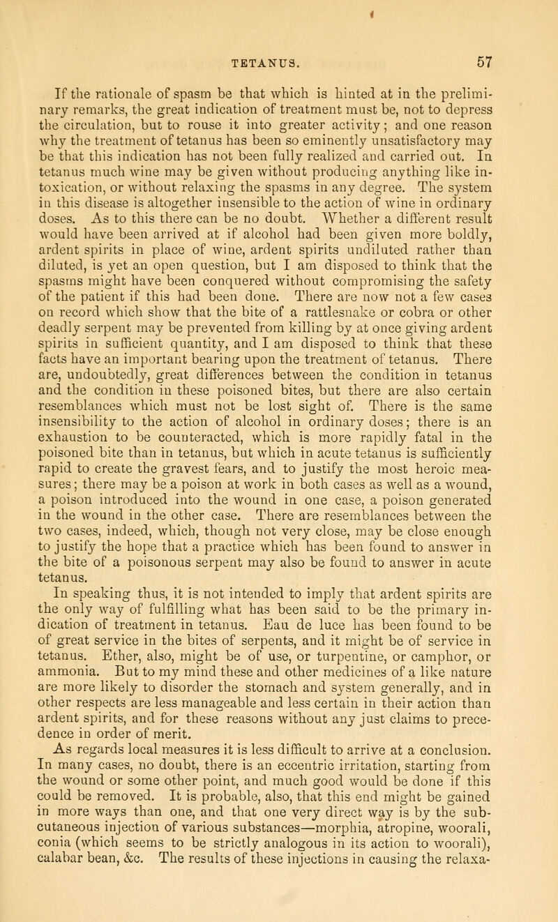 If the rationale of spasm be that which is hinted at in the prelimi- nary remarks, the great indication of treatment must be, not to depress the circulation, but to rouse it into greater activity; and one reason why the treatment of tetanus has been so eminently unsatisfactory may be that this indication has not been fully realized and carried out. In tetanus much wine may be given without producing anything like in- toxication, or without relaxing the spasms in any degree. The system in this disease is altogether insensible to the action of wine in ordinary doses. As to this there can be no doubt. Whether a different result would have been ai'rived at if alcohol had been given more boldly, ardent spirits in place of wine, ardent spirits undiluted rather than diluted, is yet an open question, but I am disposed to think that the spasms might have been conquered without compromising the safety of the patient if this had been done. There are now not a few cases on record which show that the bite of a rattlesnake or cobra or other deadly serpent may be prevented from killing by at once giving ardent spirits in sufficient quantity, and I am disposed to think that these facts have an important bearing upon the treatment of tetanus. There are, undoubtedly, great differences between the condition in tetanus and the condition in these poisoned bites, but there are also certain resemblances which must not be lost sight of. There is the same insensibility to the action of alcohol in ordinary doses; there is an exhaustion to be counteracted, which is more rapidly fatal in the poisoned bite than in tetanus, but which in acute tetanus is sufficiently rapid to create the gravest fears, and to justify the most heroic mea- sures ; there may be a poison at work in both cases as well as a wound, a poison introduced into the wound in one case, a poison generated in the wound in the other case. There are resemblances between the two cases, indeed, which, though not very close, may be close enough to justify the hope that a practice which has been found to answer in the bite of a poisonous serpent may also be found to answer in acute tetanus. In speaking thus, it is not intended to imply that ardent spirits are the only way of fulfilling what has been said to be the primary in- dication of treatment in tetanus. Eau de luce has been found to be of great service in the bites of serpents, and it might be of service in tetanus. Ether, also, might be of use, or turpentine, or camphor, or ammonia. But to my mind these and other medicines of a like nature are more likely to disorder the stomach and system generally, and in other respects are less manageable and less certain in their action than ardent spirits, and for these reasons without any just claims to prece- dence in order of merit. As regards local measures it is less difficult to arrive at a conclusion. In many cases, no doubt, there is an eccentric irritation, starting from the wound or some other point, and much good would be done if this could be removed. It is probable, also, that this end might be gained in more ways than one, and that one very direct way is by the sub- cutaneous injection of various substances—morphia, atropine, woorali, conia (which seems to be strictly analogous in its action to woorali), calabar bean, &c. The results of these injections in causing the relaxa-