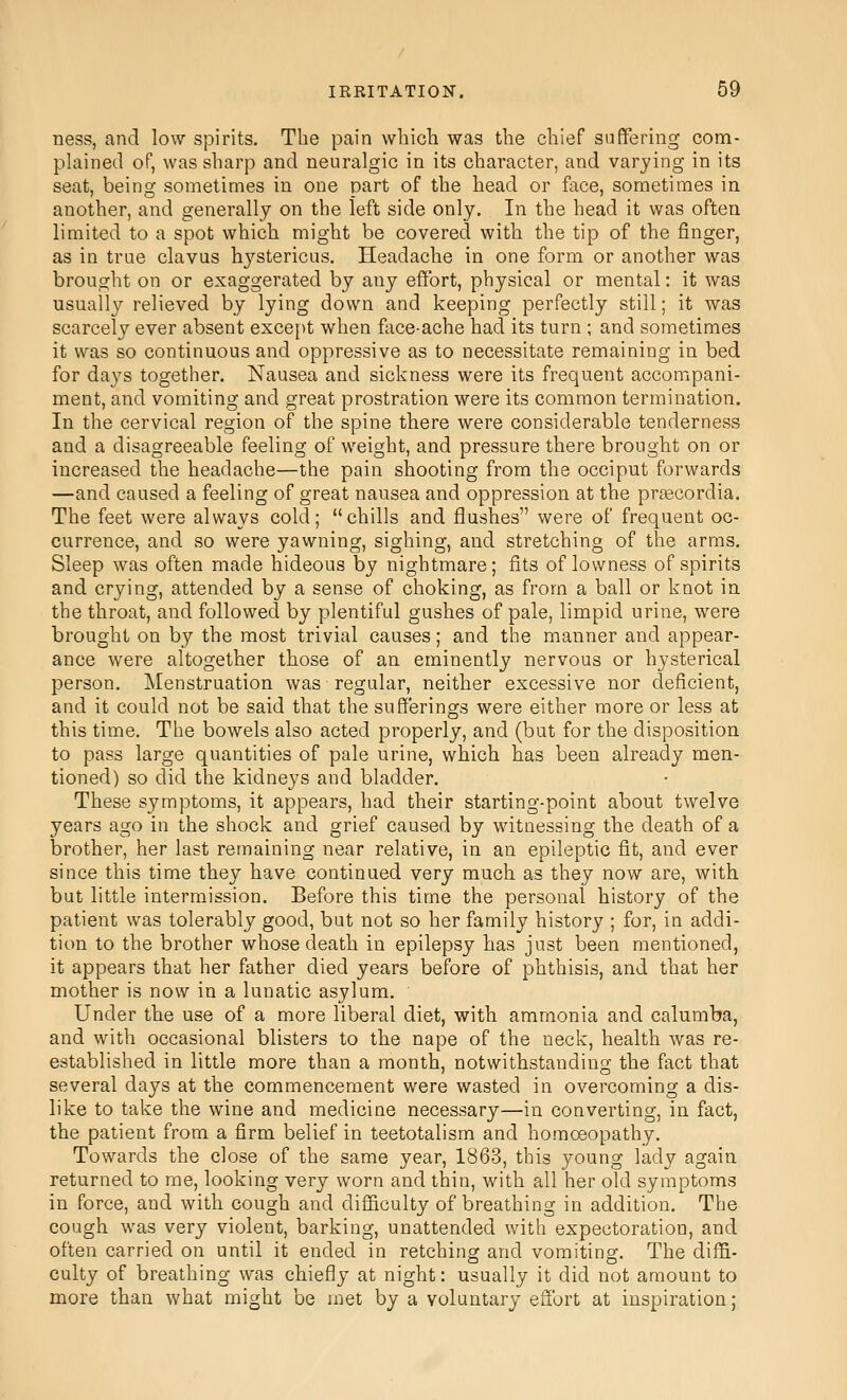 ness, and low spirits. The pain which was the chief suffering com- plained of, was sharp and neuralgic in its character, and varying in its seat, being sometimes in one part of the head or face, sometimes in another, and generally on the left side only. In the head it was often limited to a spot which might be covered with the tip of the finger, as in true clavus hystericus. Headache in one form or another was brought on or exaggerated by any effort, physical or mental: it was usually relieved by lying down and keeping perfectly still; it was scarcely ever absent exce[>t when flice-ache had its turn ; and sometimes it was so continuous and oppressive as to necessitate remaining in bed for days together. Nausea and sickness were its frequent accompani- ment, and vomiting and great prostration were its common termination. In the cervical region of the spine there were considerable tenderness and a disagreeable feeling of weight, and pressure there brought on or increased the headache—the pain shooting from the occiput forwards —and caused a feeling of great nausea and oppression at the preecordia. The feet were always cold; chills and flushes were of frequent oc- currence, and so were yawning, sighing, and stretching of the arms. Sleep was often made hideous by nightmare; fits of lowness of spirits and crying, attended by a sense of choking, as from a ball or knot in the throat, and followed by plentiful gushes of pale, limpid urine, were brought on by the most trivial causes; and the manner and appear- ance were altogether those of an eminently nervous or hysterical person. Menstruation was regular, neither excessive nor deficient, and it could not be said that the sufferings were either more or less at this time. The bowels also acted properly, and (but for the disposition to pass large quantities of pale urine, which has been already men- tioned) so did the kidneys and bladder. These symptoms, it appears, had their starting-point about twelve years ago in the shock and grief caused by witnessing the death of a brother, her last remaining near relative, in an epileptic fit, and ever since this time they have continued very much as they now are, with but little intermission. Before this time the personal history of the patient was tolerably good, but not so her family history ; for, in addi- tion to the brother whose death in epilepsy has just been mentioned, it appears that her father died years before of phthisis, and that her mother is now in a lunatic asylum. Under the use of a more liberal diet, with ammonia and calumba, and with occasional blisters to the nape of the neck, health was re- established in little more than a month, notwithstanding the fact that several days at the commencement were wasted in overcoming a dis- like to take the wine and medicine necessary—in converting, in fact, the patient from a firm belief in teetotalism and homoeopathy. Towards the close of the same year, 1863, this young lady again returned to me, looking very worn and thin, with all her old symptoms in force, and with cough and difficulty of breathing in addition. The cough was very violent, barking, unattended with expectoration, and often carried on until it ended in retching and vomiting. The diffi- culty of breathing was chiefly at night: usually it did not amount to more than what might be met by a voluntary effort at inspiration;