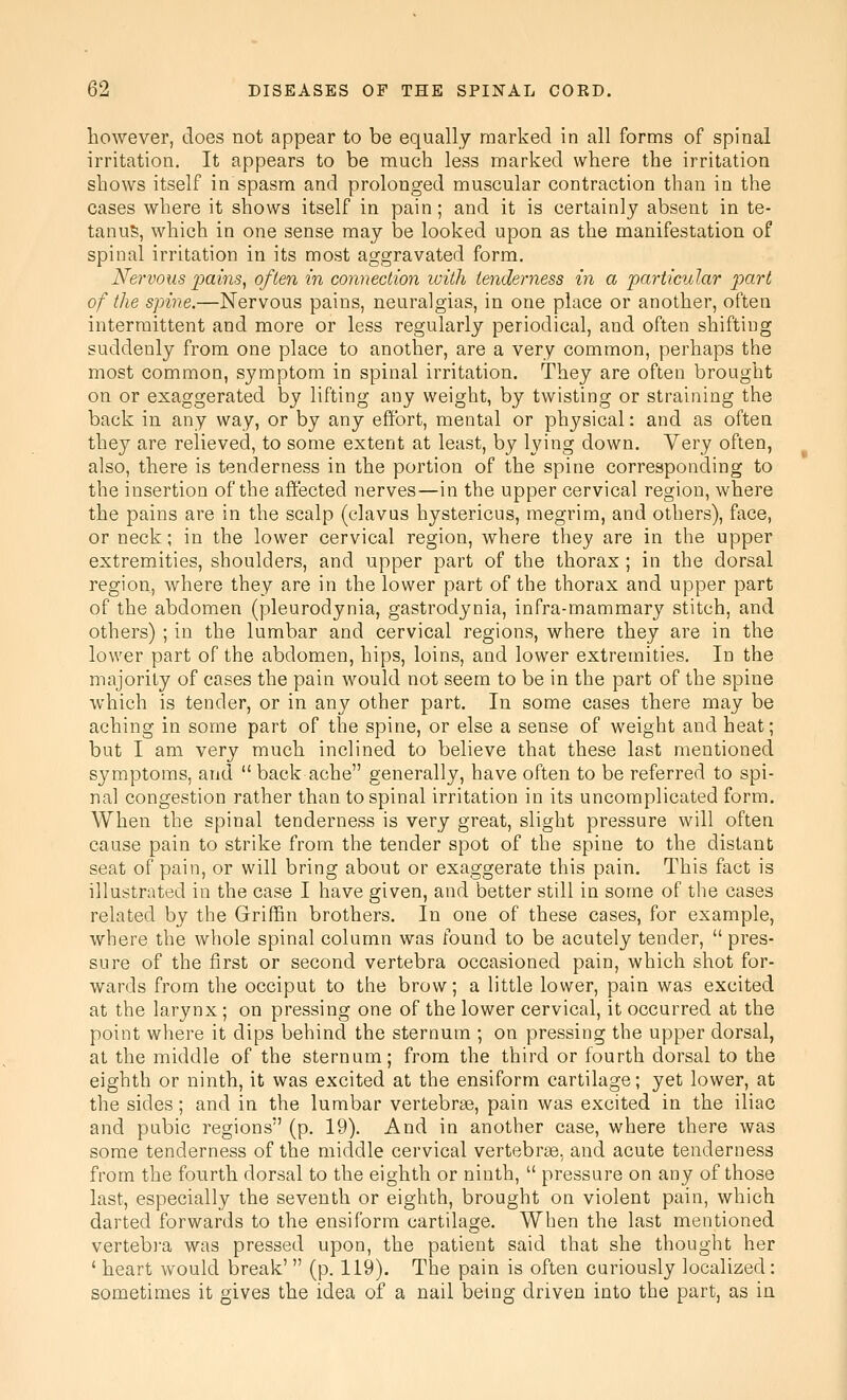 however, does not appear to be equally marked in all forms of spinal irritation. It appears to be much less marked where the irritation shows itself in spasm and prolonged muscular contraction than in the cases where it shows itself in pain; and it is certainly absent in te- tanus, which in one sense may be looked upon as the manifestation of spinal irritation in its most aggravated form. Nervous pains, often in connection loith tenderness in a particular part of the spine.—Nervous pains, neuralgias, in one place or another, often intermittent and more or less regularly periodical, and often shiftiug suddenly from one place to another, are a very common, perhaps the most common, symptom in spinal irritation. They are often brought on or exaggerated by lifting any weight, by twisting or straining the back in any way, or by any effort, mental or physical: and as often they are relieved, to some extent at least, by lying down. Very often, also, there is tenderness in the portion of the spine corresponding to the insertion of the affected nerves—in the upper cervical region, where the pains are in the scalp (clavus hystericus, megrim, and others), face, or neck; in the lower cervical region, where they are in the upper extremities, shoulders, and upper part of the thorax; in the dorsal region, where they are in the lower part of the thorax and upper part of the abdomen (pleurodynia, gastrodynia, infra-mammary stitch, and others) ; in the lumbar and cervical regions, where they are in the lower part of the abdomen, hips, loins, and lower extremities. In the majority of cases the pain would not seem to be in the part of the spine which is tender, or in any other part. In some cases there may be aching in some part of the spine, or else a sense of weight and heat; but I am very much inclined to believe that these last mentioned symptoms, and  back ache generally, have often to be referred to spi- nal congestion rather than to spinal irritation in its uncomplicated form. When the spinal tenderness is very great, slight pressure will often cause pain to strike from the tender spot of the spine to the distant seat of pain, or will bring about or exaggerate this pain. This fact is illustrated in the case I have given, and better still in some of the cases related by the Griffin brothers. In one of these cases, for example, where the whole spinal column was found to be acutely tender,  pres- sure of the first or second vertebra occasioned pain, which shot for- wards from the occiput to the brow; a little lower, pain was excited at the larynx ; on pressing one of the lower cervical, it occurred at the point where it dips behind the sternum ; on pressing the upper dorsal, at the middle of the sternum; from the third or fourth dorsal to the eighth or ninth, it was excited at the ensiform cartilage; yet lower, at the sides; and in the lumbar vertebrae, pain was excited in the iliac and pubic regions (p. 19). And in another case, where there was some tenderness of the middle cervical vertebrae, and acute tenderness from the fourth dorsal to the eighth or ninth,  pressure on any of those last, especially the seventh or eighth, brought on violent pain, which darted forwards to the ensiform cartilage. When the last mentioned vertebra was pressed upon, the patient said that she thought her ' heart would break'  (p. 119). The pain is often curiously localized : sometimes it gives the idea of a nail being driven into the part, as in