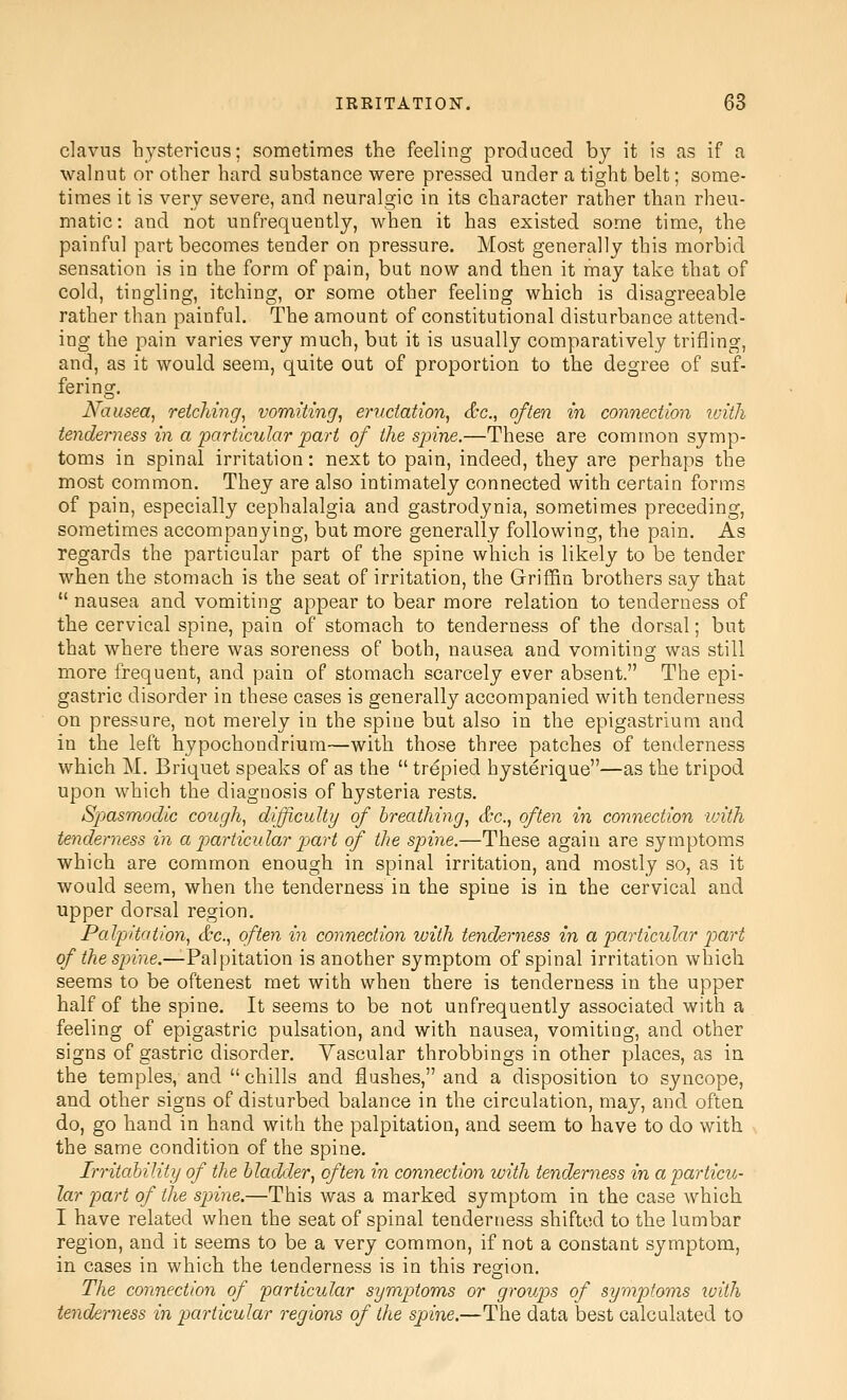 clavus hystericus; sometimes the feeling produced by it is as if a walnut or other hard substance were pressed under a tight belt; some- times it is very severe, and neuralgic in its character rather than rheu- matic: and not unfrequently, when it has existed some time, the painful part becomes tender on pressure. Most generally this morbid sensation is in the form of pain, but now and then it may take that of cold, tingling, itching, or some other feeling which is disagreeable rather than painful. The amount of constitutional disturbance attend- ing the pain varies very much, but it is usually comparatively trifling, and, as it would seem, quite out of proportion to the degree of suf- fering. Nausea, reiddng, vomiting, eructation, &c., often in connection loith tenderness in a particular part of the spine.—These are common symp- toms in spinal irritation: next to pain, indeed, they are perhaps the most common. They are also intimately connected with certain forms of pain, especially cephalalgia and gastrodynia, sometimes preceding, sometimes accompanying, but more generally following, the pain. As regards the particular part of the spine which is likely to be tender when the stomach is the seat of irritation, the Griffin brothers say tbat  nausea and vomiting appear to bear more relation to tenderness of the cervical spine, pain of stomach to tenderness of the dorsal; but that where there was soreness of both, nausea and vomiting was still more frequent, and pain of stomach scarcely ever absent. The epi- gastric disorder in these cases is generally accompanied with tenderness on pressure, not merely in the spine but also in the epigastrium and in the left hypochondriura—with those three patches of tenderness which M. Briquet speaks of as the  trepied hysterique—as the tripod upon which the diagnosis of hysteria rests. Spasmodic cough, difficulty of breathing, &c., often in connection with tenderness in a particular p)art of the spine.—These again are symptoms which are common enough in spinal irritation, and mostly so, as it would seem, when the tenderness in the spine is in the cervical and upper dorsal region. Palpitation, &c., often in connection with tenderness in a particular part o/'^^es^^me.—Palpitation is another symptom of spinal irritation which seems to be oftenest met with when there is tenderness in the upper half of the spine. It seems to be not unfrequently associated with a feeling of epigastric pulsation, and with nausea, vomiting, and other signs of gastric disorder. Yascular throbbings in other places, as in the temples, and chills and flushes, and a disposition to syncope, and other signs of disturbed balance in the circulation, may, and often do, go hand in hand with the palpitation, and seem to have to do with the same condition of the spine. Irritability of the bladder, often in connection with tenderness in a particu- lar part of the spine.—This was a marked symptom in the case which I have related when the seat of spinal tenderness shifted to the lumbar region, and it seems to be a very common, if not a constant symptom, in cases in which the tenderness is in this region. The connection of particular symptoms or group)s of symptoms luith tenderness in particular regions of the spine.—The data best calculated to