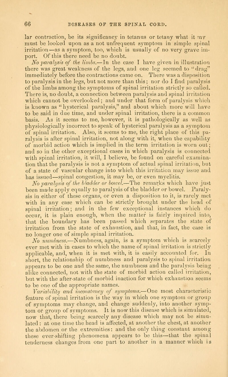 lar contraction, be its significanc}- in tetanus or tetany what it my must be looked upon as a not unfrequent symptom in simple spinal irritation—as a symptom, too, which is usually of no very grave im- port. Of this there need be no doubt. No paralysis of the limhs.—Tn the case I have given in illustration there was great weakness of the legs, and one leg seemed to drag immediately before the contractions came on. There was a disposition to paralysis in the legs, but not more than this; nor do I find paralysis of the limbs among the symptoms of spinal irritation strictly so called. There is, no doubt, a connection between paralysis and spinal irritation which cannot be overlooked; and under that form of paralysis which is known as hysterical paralysis, and about which more will have to be said in due time, and under spinal irritation, there is a common basis. As it seems to me, however, it is pathologically as well as physiologically incorrect to speak of hysterical paralysis as a symptom of spinal irritation. Also, it seems to me, the right place of this pa- ralysis is after spinal irritation, not along with it, when the capability of morbid action which is implied in the term irritation is worn out; and so in the other exceptional cases in which paralysis is connected with spinal irritation, it will, I believe, be found on careful examina- tion that the paralysis is not a symptom of actual spinal irritation, but of a state of vascular change into which this irritation may issue and has issued—spinal congestion, it may be, or even myelitis. No j^aralysis of the bladder or boivel.—The remarks which have just been made apply equally to paralysis of the bladder or bowel. Paraly- sis in either of these organs, or even a disposition to it, is rarely met with in any case which can be strictly brought under the head of spinal irritation; and in the few exceptional instances which do occur, it is plain enough, when the matter is fairly inquired into, that the boundary has been passed which separates the state of irritation from the state of exhaustion, and that, in fact, the case is no longer one of simple spinal irritation. No nuvibness.—Numbness, again, is a symptom which is scarcely ever met with in cases to which the name of spinal irritation is strictly applicable, and, when it is met with, it is easily accounted for. In short, the relationship of numbness and paralysis to spinal irritation appears to be one and the same, the numbness and the paralysis being alike connected, not with the state of morbid action called irritation, but with the after-state of morbid inaction for which exhaustion seems to be one of the appropriate names. Variability and inconstancy of symptoms,—One most characteristic feature of spinal irritation is the way in which one symptom or group of symptoms may change, and change suddenly, into another symp- tom of group of symptoms. It is now this disease which is simulated, now that, there being scarcely any disease which may not be simu- lated : at one time the head is affected, at another the chest, at another the abdomen or the extremities: and the only thing constant among these ever-shifting phenomena appears to be this—that the spinal tenderness changes from one part to another in a manner which is