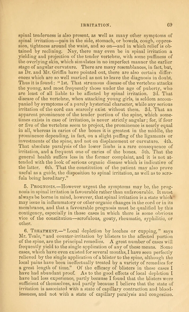 spinal tenderness is also present, as well as many other symptoms of spinal irritation—pain in the side, stomach, or bowels, cough, oppres- sion, tightness around the waist, and so on—and in which relief is ob- tained by reclining. Nay, there may even be in spinal irritation a yielding and projection of the tender vertebras, with some puffiness of the overlying skin, which simulates in no imperfect manner the earlier stage of angular curvature. There are many resemblances, in fact, but, as Dr. and Mr. Griflfin have pointed out, there are also certain differ- ences which are so well marked as not to leave the diagnosis in doubt. Thus it is found:  1st. That strumous disease of the vertebras attacks the young, and most frequently those under the age of puberty, who are least of all liable to be afl'ected by spinal irritation. 2d. That disease of the vertebrae, when attacking young girls, is seldom accom- panied by symptoms of a purely hysterical character, while any serious irritation of the cord can scarcely exist without them. 3d. That an apparent prominence of the tender portion of the spine, which some- times exists in case of irritation, is never strictly angular; for, if four or five of the vertebrae seem to project, the prominence is nearly equal in all, whereas in caries of the bones it is greatest in the middle, the prominence depending, in fact, on a slight puffing of the ligaments or investments of the spine, and not on displacement or curvature. 4th. That absolute paralysis of the lower limbs is a rare consequence of irritation, and a frequent one of caries of the bones. 5th. That the general health suffers less in the former complaint, and it is not at- tended with the look of serious organic disease which is indicative of the latter. 6th. That the constitution of the patient may also prove useful as a guide, the disposition to spinal irritation, as well as to scro- fula being hereditary. 5. Prognosis.—However urgent the symptoms may be, the prog- nosis in spinal irritation is favourable rather than unfavourable. It must always be borne in mind, however, that spinal irritation is a state which may issue in inflammatory or other organic changes in the cord or in its membranes, and that a favourable prognosis must be qualified by this contigency, especially in those cases in which there is some obvious vice of the constitution—scrofulous, gouty, rheumatic, syphilitic, or other. 6. Treatment.—Local depletion by leeches or cupping, says Mr. Teale, and counter-irritation by blisters to the affected portion of the spine, are the principal remedies. A great number of cases will frequently yield to the single application of any of these means. Some cases, which have even existed for several months, I have seen perfectly relieved by the single application of a blister to the spine, although the local pains have been ineffectually treated by a variety of remedies for a great length of time. Of the efficacy of blisters in these cases I have had abundant proof. As to the good effects of local depletion I have had less experience, partly because I found that the blisters were sufficient of themselves, and partly because I believe that the state of irritation is associated with a state of capillary contraction and blood- lessness, and not with a state of capillary paralysis and congestion.