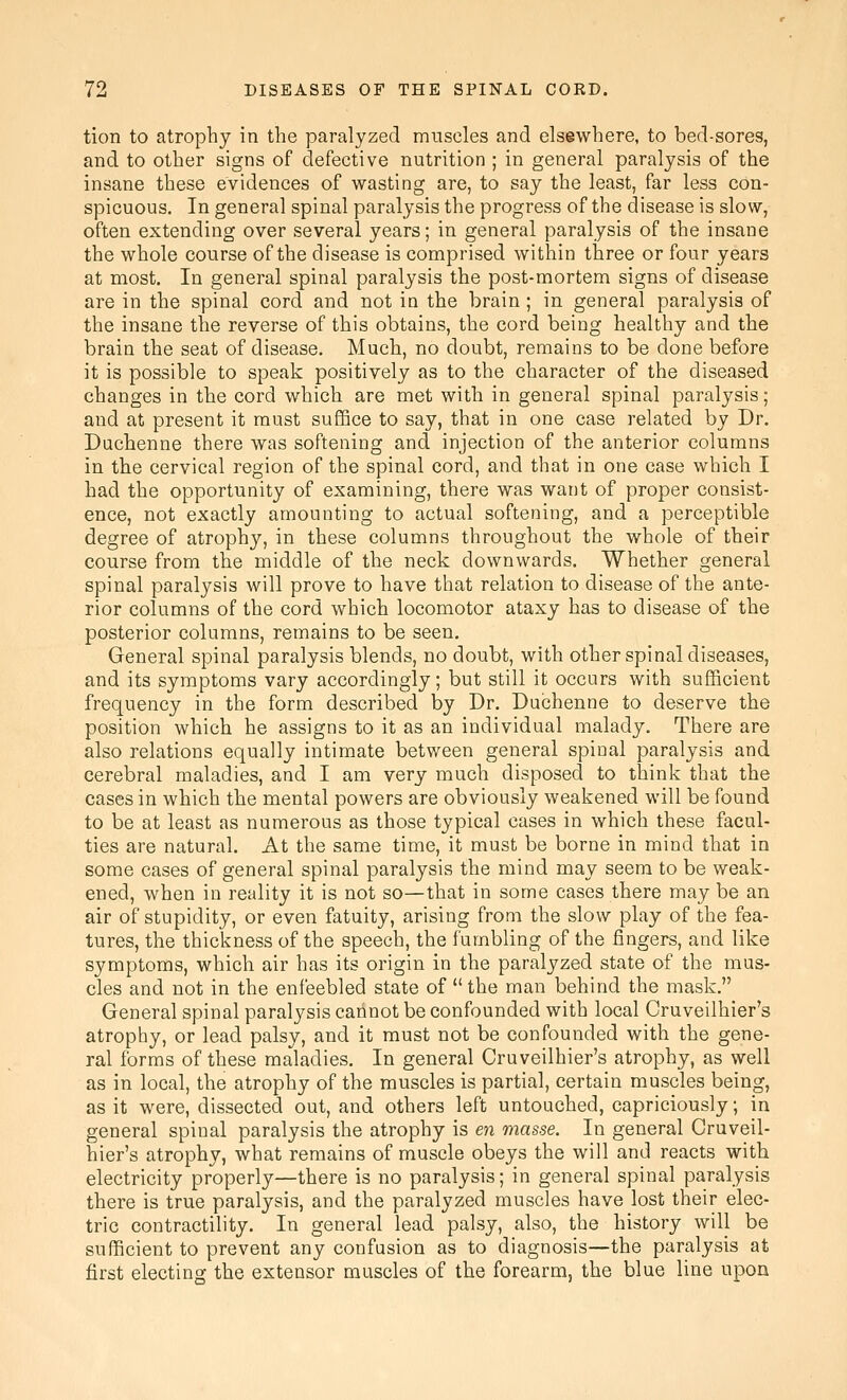 tion to atrophy in the paralyzed muscles and elsewhere, to bed-sores, and to other signs of defective nutrition ; in general paralysis of the insane these evidences of wasting are, to say the least, far less con- spicuous. In general spinal paralysis the progress of the disease is slow, often extending over several years; in general paralysis of the insane the whole course of the disease is comprised within three or four years at most. In general spinal paralysis the post-mortem signs of disease are in the spinal cord and not in the brain; in general paralysis of the insane the reverse of this obtains, the cord being healthy and the brain the seat of disease. Much, no doubt, remains to be done before it is possible to speak positively as to the character of the diseased changes in the cord which are met with in general spinal paralysis; and at present it must suffice to say, that in one case related by Dr. Duchenne there was softening and injection of the anterior columns in the cervical region of the spinal cord, and that in one case which I had the opportunity of examining, there was want of proper consist- ence, not exactly amounting to actual softening, and a perceptible degree of atrophy, in these columns throughout the whole of their course from the middle of the neck downwards. Whether general spinal paralysis will prove to have that relation to disease of the ante- rior columns of the cord which locomotor ataxy has to disease of the posterior columns, remains to be seen. General spinal paralysis blends, no doubt, with other spinal diseases, and its symptoms vary accordingly; but still it occurs with sufficient frequency in the form described by Dr. Duchenne to deserve the position which he assigns to it as an individual malady. There are also relations equally intimate between general spinal paralysis and cerebral maladies, and I am very much disposed to think that the cases in which the mental powers are obviously weakened will be found to be at least as numerous as those typical cases in which these facul- ties are natural. At the same time, it must be borne in mind that in some cases of general spinal paralysis the mind may seem to be weak- ened, when in reality it is not so—that in some cases there may be an air of stupidity, or even fatuity, arising from the slow play of the fea- tures, the thickness of the speech, the fumbling of the fingers, and like symptoms, which air has its origin in the paralyzed state of the mus- cles and not in the enfeebled state of the man behind the mask. General spinal paralysis cannot be confounded with local Cruveilhier's atrophy, or lead palsy, and it must not be confounded with the gene- ral forms of these maladies. In general Cruveilhier's atrophy, as well as in local, the atrophy of the muscles is partial, certain muscles being, as it were, dissected out, and others left untouched, capriciously; in general spinal paralysis the atrophy is en masse. In general Cruveil- hier's atrophy, what remains of muscle obeys the will and reacts with electricity properly—there is no paralysis; in general spinal paralysis there is true paralysis, and the paralyzed muscles have lost their elec- tric contractility. In general lead palsy, also, the history will be sufficient to prevent any confusion as to diagnosis—the paralysis at first electing the extensor muscles of the forearm, the blue line upon