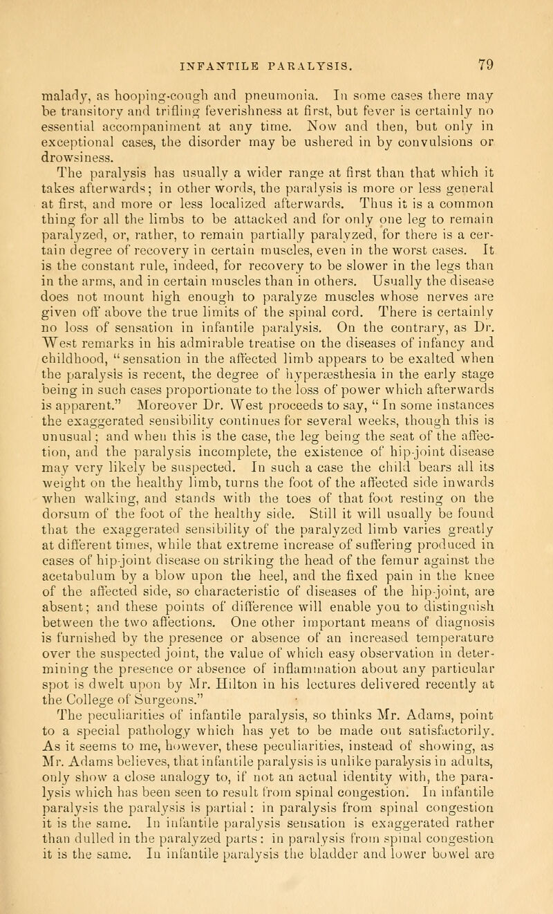 malad3^ as hooping-eoagh and pneumonia. In some cases there may be transitory and trifling feverishness at first, but fever is certainly no essential accompaniment at any time. Now and then, but only in exceptional cases, the disorder may be ushered in by convulsions or drowsiness. The paralysis has usually a wider range at first than that which it takes afterwards; in other words, the paralysis is more or less general at first, and more or less localized afterwards. Thus it is a common thing for all the limbs to be attacked and for only one leg to remain paralyzed, or, rather, to remain partially paralyzed, for there is a cer- tain degree of recovery in certain muscles, even in the worst cases. It is the constant rule, indeed, for recovery to be slower in the legs than in the arms, and in certain muscles than in others. Usually the disease does not mount high enough to paralyze muscles whose nerves are given off above the true limits of the spinal cord. There is certainly DO loss of sensation in infantile paralysis. On the contrary, as Dr. West remarks in bis admirable treatise on the diseases of infancy and childhood, sensation in the affected limb appears to be exalted when the paralysis is recent, the degree of hypereesthesia in the early stage being in such cases proportionate to the loss of power which afterwards is apparent. Moreover Dr. West proceeds to say,  In some instances the exaggerated sensibility continues for several weeks, though this is unusual; and when this is the case, the leg being the seat of the affec- tion, and the paralysis incomplete, the existence of hip-joint disease may very likely be suspected. In such a case the child bears all its weight on the healthy limb, turns the foot of the affected side inwards when walking, and stands with the toes of that foot resting on the dorsum of the foot of the healthy side. Still it will usually be found that the exaggerated sensibility of the paralyzed limb varies greatly at different times, while that extreme increase of suffering produced in cases of hip-joint disease on striking the head of the femur against the acetabulum by a blow upon the heel, and the fixed pain in the knee of the affected side, so characteristic of diseases of the hip-joint, are absent; and these points of difference will enable you to distinguish between the two affections. One other important means of diagnosis is furnished by the presence or absence of an increased tempei'ature over the suspected joint, the value of which easy observation in deter- mining the presence or absence of inflammation about any particular spot is dwelt upon by Mr. Hilton in his lectures delivered recently at the College of Surgeons. The peculiarities of infantile paralysis, so thinks Mr. Adams, point to a special pathology which has yet to be made out satisfactorily. As it seems to me, however, these peculiarities, instead of showing, as Mr. Adams believes, that infantile paralysis is unlike paralysis in adults, only show a close analogy to, if not an actual identity with, the para- lysis \vhich has been seen to result from spinal congestion. In infantile paralysis the paralysis is partial: in paralysis from spinal congestion it is the same. In infantile paralysis sensation is exaggerated rather than dulled in the paralyzed parts : in paralysis from spinal congestion it is the same. In infantile paralysis the bladder and lower bowel are