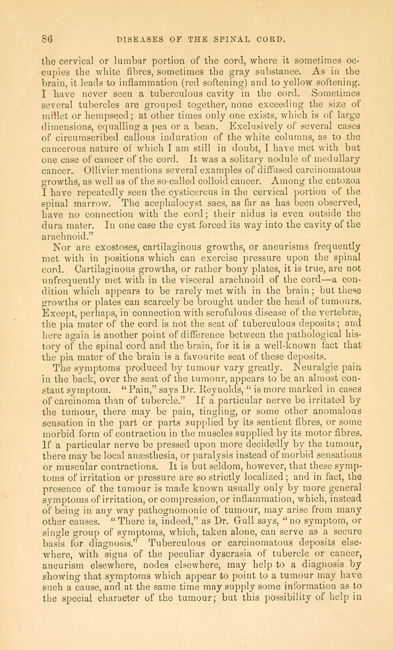 the cervical or kirnbar portion of the cord, where it sometimes oc- cupies the white fibres, sometimes the gray substance. As in the brain, it leads to inflammation (red softening) and to yellow softening. I have never seen a tuberculous cavity in the cord. Sometimes several tubercles are grouped together, none exceeding the size of millet or hempseed; at other times only one exists, which is of large dimensions, equalling a pea or a bean. Exclusively of several cases of circumscribed callous induration of the white columns, as to the cancerous nature of which I am still in doubt, I have met with but one ease of cancer of the cord. It was a solitary nodule of medullary cancer.. Ollivier mentions several examples of diffused carcinomatous growths, as well as of the so-called colloid cancer. Among the entozoa I have repeatedly seen the cysticercus in the cervical portion of the spinal marrow. The acephalocyst sacs, as far as has been observed, have no connection with the cord; their nidus is even outside the dura mater. In one case the cyst forced its way into the cavity of the arachnoid. Nor are exostoses, cartilaginous growths, or aneurisms frequently met with in positions which can exercise pressure upon the spinal cord. Cartilaginous growths, or rather bony plates, it is true, are not unfrequently met with in the visceral arachnoid of the cord—a con- dition whicii appears to be rarely met with in the brain; but these growths or plates can scarcely be brought under the head of tumours. Except, perhaps, in connection with scrofulous disease of the vertebra, the pia mater of the cord is not the seat of tuberculous deposits; and here again is another point of difference between the pathological his- tory of the spinal cord and the brain, for it is a well-known fact that the pia mater of the brain is a favourite seat of these deposits. The symptoms produced by tumour vary greatly. Neuralgic pain in the back, over the seat of the tumour, appears to be an almost con- stant symptom.  Pain, says Dr. Reynolds,  is more marked in cases of carcinoma than of tubercle. If a particular nerve be irritated by the tumour, there may be pain, tingling, or some other anomalous sensation in the part or parts supplied by its sentient fibres, or some morbid form of contraction in the muscles supplied by its motor fibres. If a particular nerve be pressed upon more decidedly by the tumour, there may be local anaesthesia, or paralysis instead of morbid sensations or muscular contractions. It is but seldom, however, that these symp- toms of irritation or pressure are so strictly localized; and in fact, the presence of the tumour is made known usually only by more general symptoms of irritation, or conipression, or inflammation, which, instead of being in any way pathognomonic of tumour, may arise from many other causes. There is, indeed, as Dr. Gull says, no symptom, or single group of symptoms, which, taken alone, can serve as a secure basis for diagnosis. Tuberculous or carcinomatous deposits else- where, with signs of the peculiar dyscrasia of tubercle or cancer, aneurism elsewhere, nodes elsewhere, may help to a diagnosis by showing that symptoms which appear to point to a tumour may have such a cause,, and at the same time may supply some information as to the special character of the tumour; but this possibility of help in