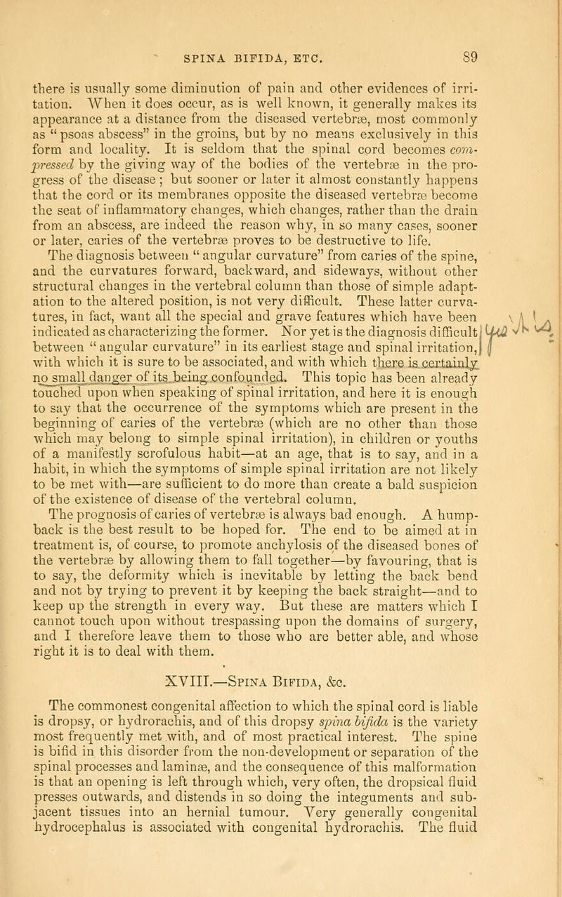 there is nsnallj some diminution of pain and other evidences of irri- tation. When it does occur, as is well known, it generally makes its appearance at a distance from the diseased vertebrae, most commonly as  psoas abscess in the groins, but by no means exclusively in this form and locality. It is seldom that the spinal cord becomes com- j^ressed by the giving way of the bodies of the vertebrae in the pro- gress of the disease; but sooner or later it almost constantl}?- happens that the cord or its membranes opposite the diseased vertebrre become the seat of inflammatory changes, which changes, rather than the drain from an abscess, are indeed the reason why, in so many cases, sooner or later, caries of the vertebra proves to be destructive to life. The diagnosis between  angular curvature from caries of the spine, and the curvatures forward, backward, and sideways, without other structural changes in the vertebral column than those of simple adapt- ation to the altered position, is not very difficult. These latter curva- tures, in fact, want all the special and grave features which have been ^ '\ ' /\ indicated as characterizing the former. Nor yet is the diagnosis difficult; U<J1 ^^ ^* between  angular curvature in its earliest stage and spinal irritation,) | with which it is sure to be associated, and with which there is .cer.tainlx n^may^dajiger of its3eing confounded. This topic has been already touched upon when speaking of spinal irritation, and here it is enough to say that the occurrence of the symptoms which are present in the beginning of caries of the vertebrae (which are no other than those which may belong to simple spinal irritation), in children or youths of a manifestly scrofulous habit—at an age, that is to say, and in a habit, in which the symptoms of simple spinal irritation are not likely to be met with—are sufficient to do more than create a bald suspicion of the existence of disease of the vertebral column. The prognosis of caries of vertebras is always bad enough. A hump- back is the best result to be hoped for. The end to be aimed at in treatment is, of course, to promote anchylosis of the diseased bones of the vertebrae by allowing them to fall together—by favouring, that is to say, the deformity which is inevitable by letting the back bend and not by trying to prevent it by keeping the back straight—and to keep up the strength in every way. But these are matters which I cannot touch upon without trespassing upon the domains of surgery, and I therefore leave them to those who are better able, and whose right it is to deal with them. XVIII.—Spina Bifida, &c. The commonest congenital affection to which the spinal cord is liable is dropsy, or hydrorachis, and of this dropsy spina bifida is the variety most frequently met with, and of most practical interest. The spine is bifid in this disorder from the non-development or separation of the spinal processes and laminae, and the consequence of this malformation is that an opening is left through which, very often, the dropsical fluid presses outwards, and distends in so doing the integuments and sub- jacent tissues into an hernial tumour. Yery generally congenital hydrocephalus is associated with congenital hydrorachis. The fluid