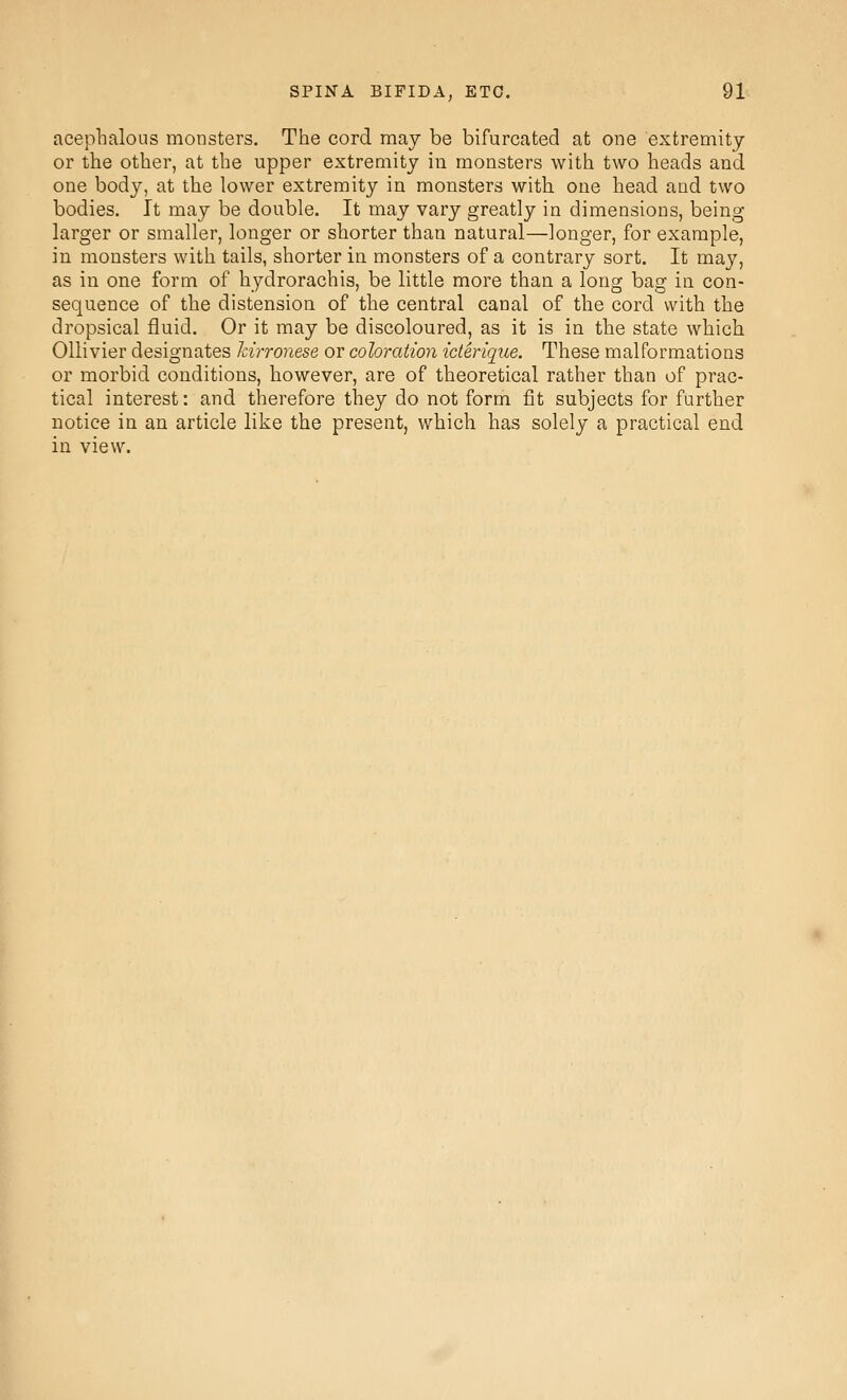 acephalous monsters. The cord may be bifurcated at one extremity or the other, at the upper extremity iu monsters with two heads and one body, at the lower extremity in monsters with one head and two bodies. It may be double. It may vary greatly in dimensions, being larger or smaller, longer or shorter than natural—longer, for example, in monsters with tails, shorter in monsters of a contrary sort. It may, as in one form of hydrorachis, be little more than a long bag in con- sequence of the distension of the central canal of the cord with the dropsical fluid. Or it may be discoloured, as it is in the state which Ollivier designates hirronese or coloration iderique. These malformations or morbid conditions, however, are of theoretical rather than of prac- tical interest: and therefore they do not form fit subjects for further notice in an article like the present, which has solely a practical end in view.
