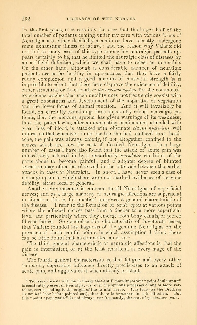 In the first place, it is certainly the case tliat the larger half of the total number of patients coming under my care with various forms of Neuralgia are either decidedly anaemic or have recently undergone some exhausting illness or fatigue: and the reason why Yalleix did not find so many cases of this type among his neuralgic patients ap- pears certainly to be, that he limited the neuralgic class of diseases by an artificial definition, which we shall have to reject as untenable. On the other hand, although a considerable number of neuralgic patients are so far healthy in appearance, that they have a fairly ruddy complexion and a good amount of muscular strength, it is impossible to admit that these facts disprove the existence of debility, either structural or functional, in the nervous system^ for the commonest experience teaches that such debility does not frequently coexist with a great robustness and development of the apparatus of vegetation and the lower forms of animal function. And it will invariably be found, on carefully examining these apparently robust neuralgic pa- tients, that the nervous system has given warnings of its weakness; thus, the patient who, after an exhausting confinement, attended with great loss of blood, is attacked with obstinate clavus hystericus^ will inform us that whenever in earlier life she had suffered from head- ache, the pain was always chiefly, if not altogether, confined to the nerves which are now the seat of decided Neuralgia. In a large number of cases I have also found that the attack of acute pain was immediately ushered in by a remarkably ancesthetic condition of the parts about to become painful; and a slighter degree of blunted sensation may often be observed in the intervals between the earlier attacks in cases of Neuralgia. In short, I have never seen a case of neuralgic pain in which there were not marked evidences of nervous debility, either local or general. Another circumstance is common to all Neuralgias of superficial nerves; and as a large majority of neuralgic affections are superficial in situation, this is, for practical purposes, a general characteristic of the disease. I refer to the formation of tender spots at various points where the affected nerves pass from a deeper to a more superficial level, and particularly where they emerge from bony canals, or pierce fibrous fasciae. So general is this characteristic of inveterate cases, that Valleix founded his diagnosis of the genuine Neuralgias on the presence of these painful points, in which assumption I think there can be little doubt that he committed an error.^ The third general characteristic of neuralgic affections is, that the pain is intermittent, or at the least remittent, in every stage of the disease. The fourth general characteristic is, that fatigue and every other temporary depressing influence directly predisposes to an attack of acute pain, and aggravates it when already existent. ' Trousseau insists with much energy that a still more important  point douloureux is constantly present in Neuralgia, viz. over the spinous processes of one or more ver- tebrse, corresponding to the origin of the painful nerve. It is true (as the Brothers Griffin had long before pointed out), that there is tenderness in this situation. But this poiut apophysaire is not always, nor frequently, the seat oi spontaneous pain.