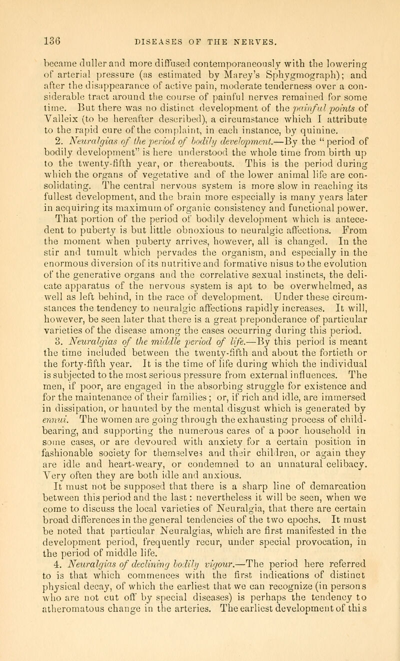 became clullerand more difif'ased conteraporaneoaslj with tlie lowering of arterial pressure (as estimated by Mnrey's Sphvgmograph); and after the disappearance of active pain, moderate tenderness over a con- siderable tract around the course of painful nerves remained for some time. But there was no distinct development of i\\Q painful points of Valleix (to be hereafter described), a circumstance which I attribute to the rapid cure of the complaint, in each instance, by quinine. 2. Neuralgias of the period of bodily develo'pmcnt.—By the  period of bodily development is here understood the whole time from birth up to the twenty-fifth year, or thereabouts. This is the period during which the organs of vegetative and of the lower animal life are con- solidating. The central nervous system is more slow in reaching its fullest development, and the brain more especially is many years later in acquiring its maximum of organic consistency and functional power. That portion of the period of bodily development which is antece- dent to puberty is but little obnoxious to neuralgic aftbctions. From the moment when puberty arrives, however, all is changed. In the stir and tumult which pervades the organism, and especially in the enormous diversion of its nutritive and formative nisus to the evolution of the generative organs and the correlative sexual instincts, the deli- cate apparatus of the nervous system is apt to be overwhelmed, as well as left behind, in the race of development. Under these circum- stances the tendency to neuralgic affections rapidly increases. It will, however, be seen later that there is a great preponderance of particular varieties of the disease among the cases occurring during this period. 8. Neuralgias of the middle i:)eriod of life.—By this period is meant the time included between the twenty-fifth and about the fortieth or the forty-fifth year. It is the time of life during which the individual is subjected to the most serious pressure from external influences. The men, if poor, are engaged in the absorbing struggle for existence and for the maintenance of their families ; or, if rich and idle, are immersed in dissipation, or haunted by the mental disgust which is generated by ennui. The women are going through the exhausting process of child- bearing, and supporting the numerous cares of a poor household in some cases, or are devoured with anxiety for a certain position in fashionable society for themselves and their children, or again they are idle and heart-weary, or condemned to an unnatural celibacy. Yery often they are both idle and anxious. It must not be supposed that there is a sharp line of demarcation between this period and the last: nevertheless it will be seen, when we come to discuss the local varieties of Neuralgia, that there are certain broad differences in the general tendencies of the two epochs. It must be noted that particular Neuralgias, which are first manifested in the development period, frequently recur, under special provocation, in the period of middle life. 4. Neuralgias of declining hodilI) vigour.—The period here referred to is that which commences with the first indications of distinct physical decay, of which the earliest that we can recognize (in persons who are not cut off' by special diseases) is perhaps the tendency to atheromatous change in the arteries. The earliest development of this