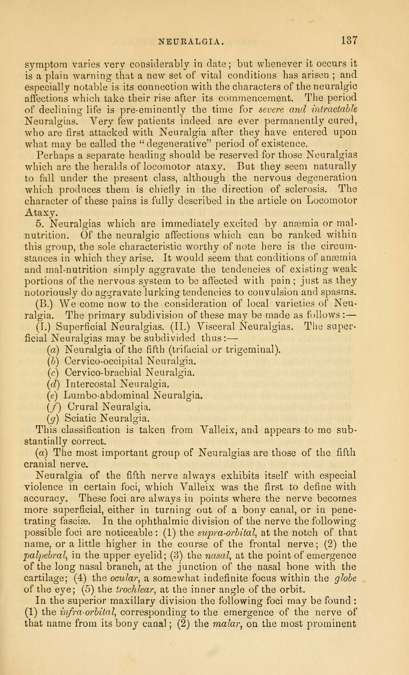 symptom varies very considerably in date; but whenever it occurs it is a plain warning that a new set of vital conditions has arisen ; and especially notable is its connection with the characters of the neuralgic affections which take their rise after its commencement. The period of declining life is pre-eminently the time for severe and intradahle Neuralgias. Very few patients indeed are ever permanently cured, who are first attacked with Neuralgia after they have entered upou what may be called the  degenerative period of existence. Perhaps a separate heading should be reserved for those Neuralgias which are the heralds of locomotor ataxy. But they seem naturally to fall under the present class, although the nervous degeneration which produces them is chiefly in the direction of sclerosis. The character of these pains is fully described in the article on Locomotor Ataxy. 5. Neuralgias which are immediately excited by anasmia or mal- nutrition. Of the neuralgic affections which can be ranked within this group, the sole characteristic worthy of note here is the circum- stances in which they arise. It would seem that conditions of anaemia and mal-nutrition simply aggravate the tendencies of existing weak portions of the nervous system to be affected with pain; just as they notoriously do aggravate lurking tendencies to convulsion and spasms. (B.) We come now to the consideration of local varieties of Neu- ralgia. The primary subdivision of these may be made as follows :— (I.) Superficial Neuralgias. (II.) Visceral Neuralgias. The super- ficial Neuralgias may be subdivided thus:— (a) Neuralgia of the fifth (trifacial or trigeminal). (&) Cervico-occipital Neuralgia. (c) Cervico-brachial Neuralgia. {d) Intercostal Neuralgia. (e) Lumbo-abdominal Neuralgia. (/) Crural Neuralgia. {g) Sciatic Neuralgia. This classification is taken from Valleix, and appears to me sub- stantially correct. (a) Tbe most important group of Neuralgias are those of the fifth cranial nerve. Neuralgia of the fifth nerve always exhibits itself with especial violence in certain foci, which Valleix was the first to define with accuracy. These foci are always in points where the nerve becomes more superficial, either in turning out of a bony canal, or in pene- trating fasciae. In the ophthalmic division of the nerve the following possible foci are noticeable: (1) the stipra-orbital, at the notch of that name, or a little higher in the course of the frontal nerve; (2) the palpebral, in the upper eyelid; (3) the nasal, at the point of emergence of the long nasal branch, at the junction of the nasal bone with the cartilage; (4) the ocular, a somewhat indefinite focus within the globe of the eye; (5) the trochlear, at the inner angle of the orbit. In the superior maxillary division the following foci may be found: (1) the infra-orbital, corresponding to the emergence of the nerve of that name from its bony canal; (2) the malar, on the most prominent