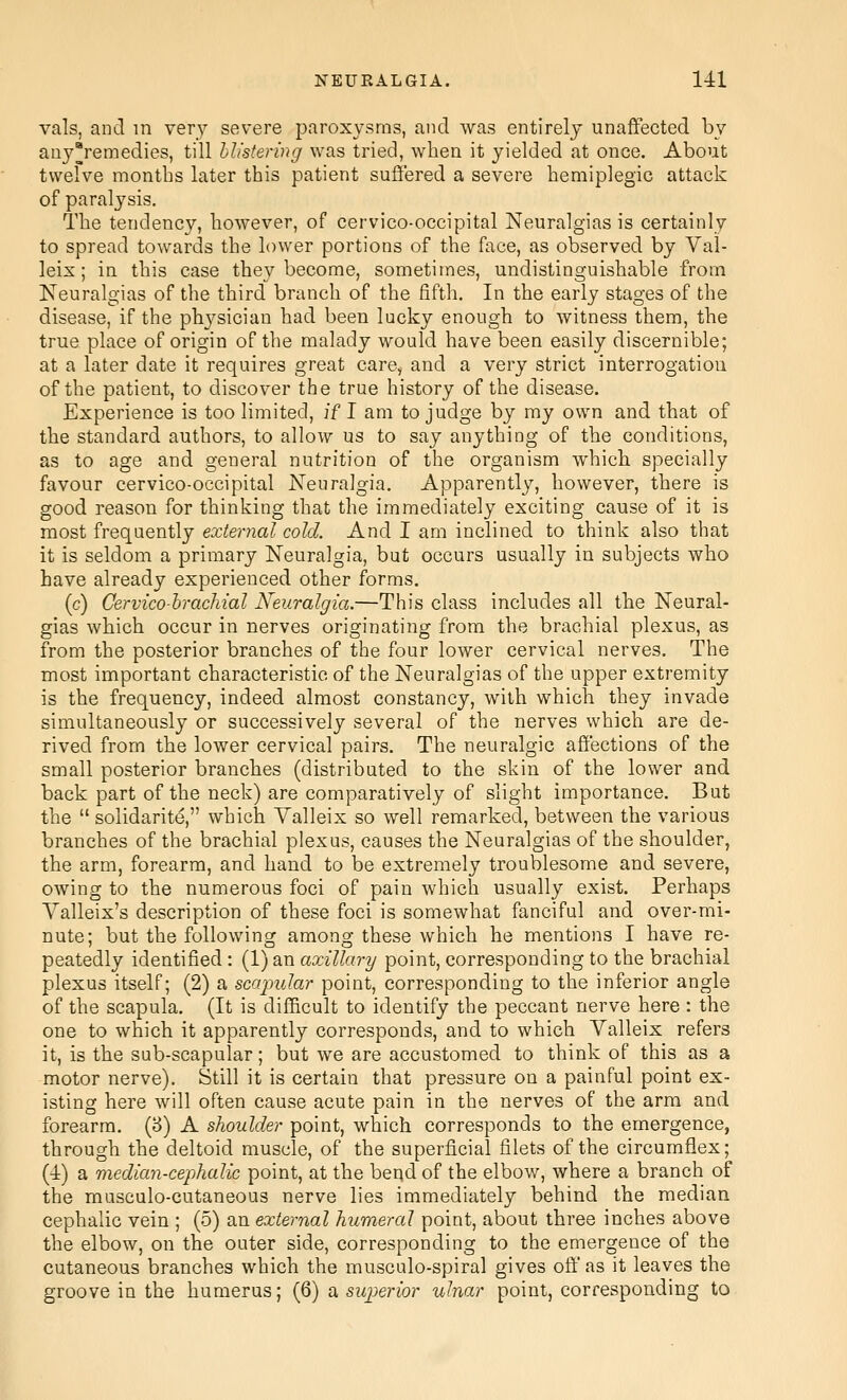 vals, and m very severe paroxysms, and was entirely unaffected by anyremedies, till blistering was tried, when it yielded at once. About twelve months later this patient suffered a severe hemiplegic attack of paralysis. The tendency, however, of cervico-occipital Neuralgias is certainly to spread towards the lower portions of the face, as observed by Val- leis; in this case they become, sometimes, undistinguishable from Neuralgias of the third branch of the fifth. In the early stages of the disease, if the phj^sician had been lucky enough to witness them, the true place of origin of the maladj would have been easily discernible; at a later date it requires great care, and a very strict interrogation of the patient, to discover the true history of the disease. Experience is too limited, if I am to judge by my own and that of the standard authors, to allow us to say anything of the conditions, as to age and general nutrition of the organism which specially favour cervico-occipital Neuralgia. Apparently, however, there is good reason for thinking that the immediately exciting cause of it is most frequently external cold. And I am inclined to think also that it is seldom a primary Neuralgia, but occurs usually in subjects who have already experienced other forms. (c) Cervico-hracMal Neuralgia.—This class includes all the Neural- gias which occur in nerves originating from the brachial plexus, as from the posterior branches of the four lower cervical nerves. The most important characteristic of the Neuralgias of the upper extremity is the frequency, indeed almost constancy, with which they invade simultaneously or successively several of the nerves which are de- rived from the lower cervical pairs. The neuralgic affections of the small posterior branches (distributed to the skin of the lower and back part of the neck) are comparatively of slight importance. But the  solidarite, which Valleix so well remarked, between the various branches of the brachial plexus, causes the Neuralgias of the shoulder, the arm, forearm, and hand to be extremely troublesome and severe, owing to the numerous foci of pain which usually exist. Perhaps Yalleix's description of these foci is somewhat fanciful and over-mi- nute; but the following among these which he mentions I have re- peatedly identified : (1) an axillary point, corresponding to the brachial plexus itself; (2) a scapular point, corresponding to the inferior angle of the scapula. (It is difficult to identify the peccant nerve here : the one to which it apparently corresponds, and to which Valleix refers it, is the sub-scapular; but we are accustomed to think of this as a motor nerve). Still it is certain that pressure on a painful point ex- istino: here will often cause acute pain in the nerves of the arm and forearm. (8) A shoulder point, which corresponds to the emergence, through the deltoid muscle, of the superficial filets of the circumflex; (4) a median-cephalic point, at the bend of the elbow, where a branch of the musculo-cutaneous nerve lies immediately behind the median cephalic vein ; (5) an external humeral point, about three inches above the elbow, on the outer side, corresponding to the emergence of the cutaneous branches which the musculo-spiral gives off as it leaves the groove in the humerus; (6) a superior ulnar point, corresponding to