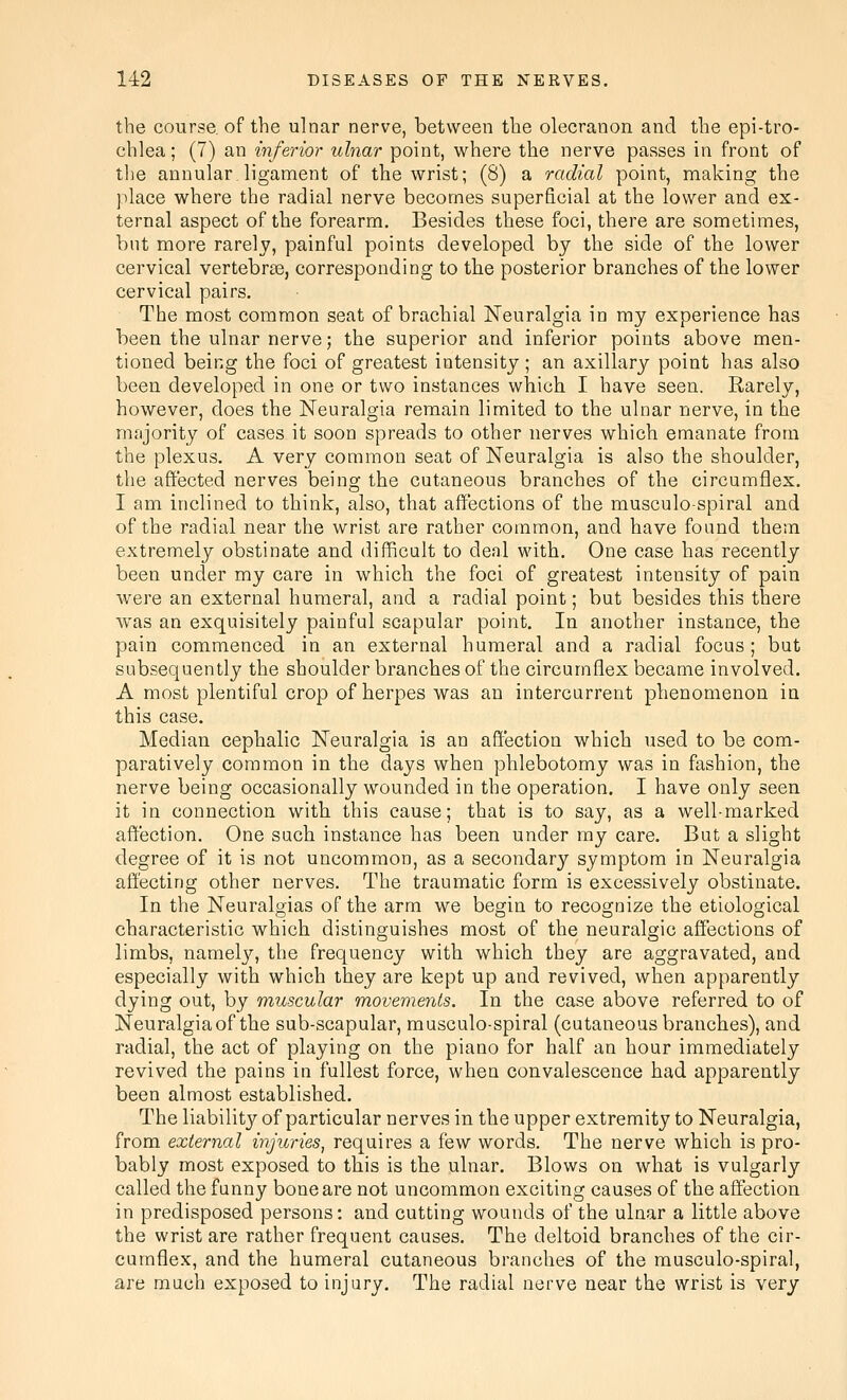 the course, of the ulnar nerve, between the olecranon and tlie epi-tro- chlea; (7) an inferior ulnar point, where the nerve passes in front of the annular.ligament of the wrist; (8) a radial point, making the place where the radial nerve becomes superficial at the lower and ex- ternal aspect of the forearm. Besides these foci, there are sometimes, but more rarely, painful points developed by the side of the lower cervical vertebrce, corresponding to the posterior branches of the lower cervical pairs. The most common seat of brachial Neuralgia in my experience has been the ulnar nerve; the superior and inferior points above men- tioned being the foci of greatest intensity ; an axillary point has also been developed in one or two instances which I have seen. Rarely, however, does the Neuralgia remain limited to the ulnar nerve, in the mnjority of cases it soon spreads to other nerves which emanate from the plexus. A very common seat of Neuralgia is also the shoulder, the affected nerves being the cutaneous branches of the circumflex. I am inclined to think, also, that affections of the musculospiral and of the radial near the wrist are rather common, and have found them extremely obstinate and difficalt to deal with. One case has recently been under my care in which the foci of greatest intensity of pain were an external humeral, and a radial point; but besides this there was an exquisitely painful scapular point. In another instance, the pain commenced in an external humeral and a radial focus; but subsequently the shoulder branches of the circumflex became involved. A most plentiful crop of herpes was an intercurrent phenomenon in this case. Median cephalic Neuralgia is an affection which used to be com- paratively common in the days when phlebotomy was in fashion, the nerve being occasionally wounded in the operation. I have only seen it in connection with this cause; that is to say, as a well-marked affection. One such instance has been under my care. But a slight degree of it is not uncommon, as a secondary symptom in Neuralgia affecting other nerves. The traumatic form is excessively obstinate. In the Neuralgias of the arm we begin to recognize the etiological characteristic which distinguishes most of the neuralgic affections of limbs, namely, the frequency with which they are aggravated, and especially with which they are kept up and revived, when apparently dying out, by muscular movements. In the case above referred to of Neuralgia of the sub-scapular, musculo-spiral (cutaneous branches), and radial, the act of playing on the piano for half an hour immediately revived the pains in fullest force, when convalescence had apparently been almost established. The liability of particular nerves in the upper extremity to Neuralgia, from external injuries, requires a few words. The nerve which is pro- bably most exposed to this is the ulnar. Blows on what is vulgarly called the funny bone are not uncommon exciting causes of the affection in predisposed persons: and cutting wounds of the ulnar a little above the wrist are rather frequent causes. The deltoid branches of the cir- cumflex, and the humeral cutaneous branches of the musculo-spiral, are much exposed to injury. The radial nerve near the wrist is very