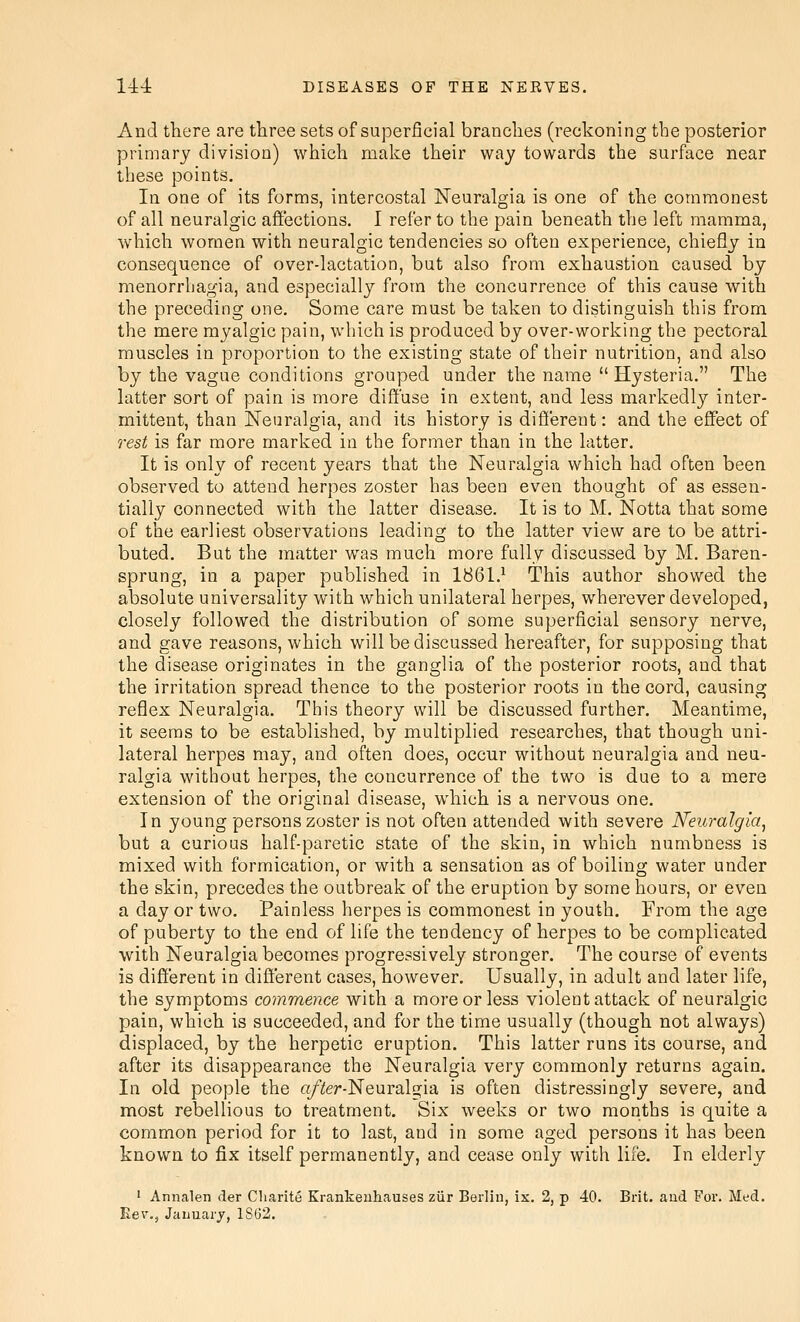 And there are three sets of superficial branches (reckoning the posterior primary division) which make their way towards the surface near these points. In one of its forms, intercostal Neuralgia is one of the commonest of all neuralgic affections, I refer to the pain beneath the left mamma, which women with neuralgic tendencies so often experience, chiefly in consequence of over-lactation, but also from exhaustion caused by menorrbagia, and especially from the concurrence of this cause with the preceding one. Some care must be taken to distinguish this from the mere myalgic pain, which is produced by over-working the pectoral muscles in proportion to the existing state of their nutrition, and also by the vague conditions grouped under the name Hysteria. The latter sort of pain is more diffuse in extent, and less markedly inter- mittent, than Neuralgia, and its history is different: and the effect of rest is far more marked in the former than in the latter. It is only of recent years that the Neuralgia which had often been observed to attend herpes zoster has been even thought of as essen- tially connected with the latter disease. It is to M. Notta that some of the earliest observations leading to the latter view are to be attri- buted. But the matter was much more fully discussed by M. Baren- sprung, in a paper published in 1861.^ This author showed the absolute universality with which unilateral herpes, wherever developed, closely followed the distribution of some superficial sensory nerve, and gave reasons, which will be discussed hereafter, for supposing that the disease originates in the ganglia of the posterior roots, and that the irritation spread thence to the posterior roots in the cord, causing reflex Neuralgia. This theory will be discussed further. Meantime, it seems to be established, by multiplied researches, that though uni- lateral herpes may, and often does, occur without neuralgia and neu- ralgia without herpes, the concurrence of the two is due to a mere extension of the original disease, which is a nervous one. In young persons zoster is not often attended with severe Neuralgia^ but a curious half-paretic state of the skin, in which numbness is mixed with formication, or with a sensation as of boiling water under the skin, precedes the outbreak of the eruption by some hours, or even a day or two. Painless herpes is commonest in youth. From the age of puberty to the end of life the tendency of herpes to be complicated with Neuralgia becomes progressively stronger. The course of events is different in different cases, however. Usually, in adult and later life, the symptoms commence with a more or less violent attack of neuralgic pain, which is succeeded, and for the time usually (though not always) displaced, by the herpetic eruption. This latter runs its course, and after its disappearance the Neuralgia very commonly returns again. In old people the a/iler-Neuralgia is often distressingly severe, and most rebellious to treatment. Six weeks or two months is quite a common period for it to last, and in some aged persons it has been known to fix itself permanently, and cease only with life. In elderly • Annalen der Cliarite Krankeuhauses ziir Berlin, ix. 2, p 40. Brit, and For. Med. Kev., Jauuary, 1862.