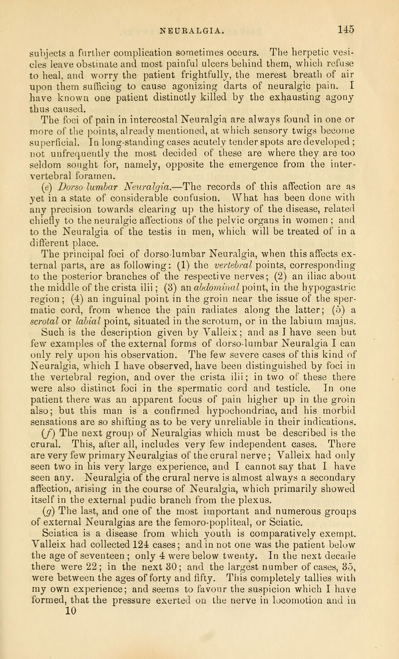 subjects a farther complication sometimes occurs. The herpetic vesi- cles leave obstinate and most painful ulcers behind them, which refuse to heal, and worry the patient frightfully, the merest breath of air upon them sufficing to cause agonizing darts of neuralgic pain. I have known one patient distinctly killed by the exhausting agony thus caused. The foci of pain in intercostal Neuralgia are always found in one or more of the points, already mentioned, at which sensory twigs become superficial. In long-standing cases acutely tender spots are developed ; not unfrequently the most decided of these are where they are too seldom sought for, namely, opposite the emergence from the inter- vertebral foramen. (e) Dorso lumbar Neuralgia.—The records of this affection are as yet in a state of considerable confusion. What has been done with any precision towards clearing up the history of the disease, related chiefly to the neuralgic affections of the pelvic organs in women ; and to the Neuralgia of the testis in men, which will be treated of in a different place. The principal foci of dorso-lumbar Neuralgia, when this affects ex- ternal parts, are as following: (1) the vertebral points, corresponding to the posterior branches of the respective nerves; (2) an iliac about the middle of the crista ilii; (3) an abdominal point, in the hypogastric region; (4) an inguinal point in the groin near the issue of the sper- matic cord, from whence the pain radiates along the latter; (5) a scrotal or labial point, situated in the scrotum, or in the labium majus. Such is the description given by Valleix; and as I have seen but few examples of the external forms of dorso-lumbar Neuralgia I can only rely upon his observation. The few severe cases of this kind of Neuralgia, which I have observed, have been distinguished by foci in the vertebral region, and over the crista ilii; in two of these there were also distinct foci in the spermatic cord and testicle. In one patient there was an apparent focus of pain higher up in the groin also; but this man is a confirmed hypochondriac, and his morbid sensations are so shifting as to be very unreliable in their indications. (/) The next group of Neuralgias which must be described is the crural. This, after all, includes very few independent cases. There are very few primary Neuralgias of the crural nerve; Valleix had only seen two in his very large experience, and I cannot say that I have seen any. Neuralgia of the crural nerve is almost always a secondary affection, arising in the course of Neuralgia, which primarily showed itself in the external pudic branch from the plexus. {g) The last, and one of the most important and numerous groups of external Neuralgias are the femoro-popliteal, or Sciatic. Sciatica is a disease from which youth is comparatively exempt. Valleix had collected 124 cases; and in not one was the patient below the age of seventeen ; only 4 were below twenty. In the next decade there were 22; in the next 30; and the largest number of cases, 35, were between the ages of forty and fifty. This completely tallies with my own experience; and seems to favour the suspicion which I have formed, that the pressure exerted on the nerve in locomotion and in 10