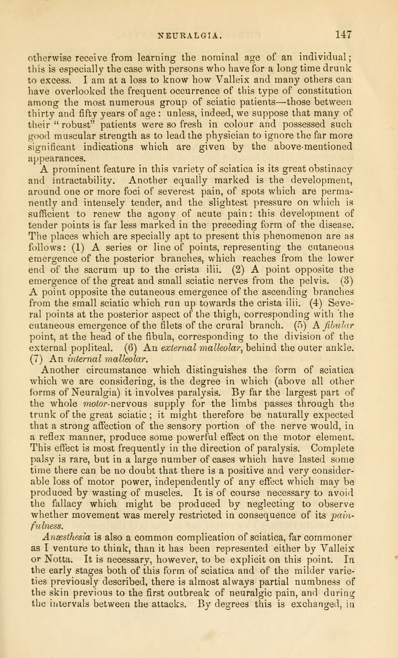 Otherwise receive from learning the nominal age of an individual; this is especially the case with persons who have for a long time drunk to excess. I am at a loss to know how Valleix and many others can have overlooked the frequent occurrence of this type of constitution among the most numerous group of sciatic patients—those between thirty and fifty years of age : unless, indeed, we suppose that many of their  robust patients were so fresh in colour and possessed such good muscular strength as to lead the physician to ignore the far more significant indications which are given by the above-mentioned appearances. A prominent feature in this variety of sciatica is its great obstinacy and intractability. Another equally marked is the development, around one or more foci of severest pain, of spots which are perma- nently and intensely tender, and the slightest pressure on which is sufficient to renew the agony of acute pain: this development of tender points is far less marked in the preceding form of the disease. The places which are specially apt to present this phenomenon are as follows: (1) A series or line of points, representing the cutaneous emergence of the posterior branches, which reaches from the lower end of the sacrum up to the crista ilii. (2) A point opposite the emergence of the great and small sciatic nerves from the pelvis. (3) A point opposite the cutaneous emergence of the ascending branches from ttie small sciatic which run up towards the crista ilii, (4) Seve- ral points at the posterior aspect of the thigh, corresponding with the cutaneous emergence of the filets of the crural branch. (5) A fibular point, at the head of the fibula, corresponding to the division of the external popliteal. (6) An external malleolar, behind the outer ankle. (7) An internal malleolar. Another circumstance which distinguishes the form of sciatica which we are considering, is the degree in which (above all other forms of Neuralgia) it involves paralysis. By far the largest part of the whole rwotor-nervous supply for the limbs passes through the trunk of the great sciatic; it might therefore be naturally expected that a strong affection of the sensory portion of the nerve would, in a reflex manner, produce some powerful eftect on the motor element. This effect is most frequently in the direction of paralysis. Complete palsy is rare, but in a large number of cases which have lasted some time there can be no doubt that there is a positive and very consider- able loss of motor power, independently of any effect which may be produced by wasting of muscles. It is of course necessary to avoid the fallacy which might be produced by neglecting to observe whether movement was merely restricted in consequence of its pain- fulness. Anesthesia is also a common complication of sciatica, far commoner as I venture to think, than it has been represented either by Yalleix or Notta. It is necessary, however, to be explicit on this point. In the early stages both of this form of sciatica and of the milder varie- ties previously described, there is almost always partial numbness of the skin previous to the first outbreak of neuralgic pain, and during the intervals between the attacks. By degrees this is exchanged, in