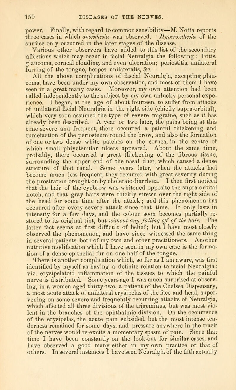 power. Finally, with regard to common sensibility—M. Notta reports three cases in which anmsthesia was observed. Hyperesthesia of the surface only occurred in the later stages of the disease. Various other observers have added to this list of the secondary affections v/hich may occur in facial Neuralgia the following : Iritis, glaucoma, corneal clouding, and even ulceration; periostitis, unilateral furring of the tongue, herpes unilateralis, &c. All the above complications of fascial Neuralgia, excepting glau- coma, have been under my own observation, and most of them I have seen in a great many cases. Moreover, my own attention had been called independently to the subject by my own unlucky personal expe- rience. I began, at the age of about fourteen, to sulTer from attacks of unilateral facial Neuralgia in the right side (chiefly supra-orbital), which very soon assumed the type of severe migraine, such as it has already been described. A year or two later, the pains being at this time severe and frequent, there occurred a painful thickening and tumefaction of the periosteum round the brow, and also the formation of one or two dense white patches on the cornea, in the centre of which small phlyctenular ulcers appeared. About the same time, probably, there occurred a great thickening of the fibrous tissue, surrounding the upper end of the nasal duct, which caused a dense stricture of that canal. Some years later, when the attacks had become much less frequent, they recurred with great severity during the prostration brought on by choleraic diarrhoea. I then first noticed that the hair of the eyebrow was whitened opposite the supra-orbital notch, and that gray hairs were thickly strewn over the right side of the head for some time after the attack; and this phenomenon has occurred after every severe attack since that time. It only lasts in intensity for a few days, and the colour soon becomes partially re- stored to its original tint, but without any falling off of the hair. The latter fact seems at first difficult of belief; but 1 have most closely observed the phenomenon, and have since witnessed the same thing in several patients, both of my own and other practitioners. Another nutritive modification which I have seen in my own case is the forma- tion of a dense epithelial fur on one half of the tongue. There is another complication which, so far as I am aware, was first identified by myself as having a definite relation to facial Neuralgia : viz. erysipelatoid inflammation of the tissues to which the painful nerve is distributed. Some years ago I was much surprised at observ- ing, in a women aged thirty-two, a patient of the Chelsea Dispensary, a most acute attack of unilateral erysipelas of the face and head, super- vening on some severe and frequently recurring attacks of Neuralgia, which affected all three divisions of the trigeminus, but was most vio- lent in the branches of the ophthalmic division. On the occurrence of the erysipelas, the acute pain subsided, but the most intense ten- derness remained for some days, and pressure anywhere in the track of the nerves would re-excite a momentary spasm of pain. Since that time I have been constantly on the look-out for similar cases, and have observed a good many either in my own practice or that of others. In several instances I have seen Neuralgia of the fifth actually