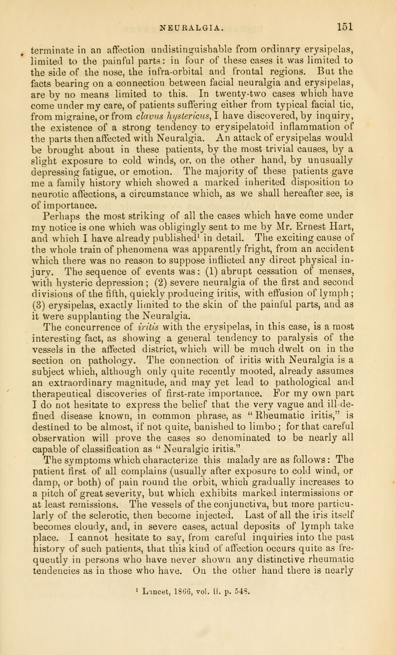 terminate in an affection undistinguishable from ordinary erysipelas, limited to the painful parts: in four of these cases it was limited to the side of the nose, the infra-orbital and frontal regions. But the facts bearing on a connection between facial neuralgia and erysipelas, are by no means limited to this. In twenty-two cases which have come under my care, of patients suffering either from typical facial tic, from migraine, or from clavus hystericus^! have discovered, by inquiry, the existence of a strong tendency to erysipelatoid inflammation of the parts then affected with Neuralgia. An attack of erysipelas would be brought about in these patients, by the most trivial causes, by a slight exposure to cold winds, or, on the other hand, by unusually depressing fatigue, or emotion. The majority of these patients gave me a family history which showed a marked inherited disposition to neurotic affections, a circumstance which, as we shall hereafter see, is of importance. Perhaps the most striking of all the cases which have come under my notice is one which was obligingly sent to me by Mr. Ernest Hart, and which I have already published^ in detail. The exciting cause of the whole train of phenomena was apparently fright, from an accident which there was no reason to suppose inflicted any direct physical in- jury. The sequence of events was: (1) abrupt cessation of menses, with hysteric depression; (2) severe neuralgia of the first and second divisions of the fifth, quickly producing iritis, with effusion of lymph ; (3) erysipelas, exactly limited to the skin of the painful parts, and as it were supplanting the Neuralgia. The concurrence of iritis with the erysipelas, in this case, is a most interesting fact, as showing a general tendency to paralysis of the vessels in the affected district, which will be much dwelt on in the section on pathology. The connection of iritis with Neuralgia is a subject which, although only quite recently mooted, already assumes an extraordinary magnitude, and may yet lead to pathological and therapeutical discoveries of first-rate importance. For my own part I do not hesitate to express the belief that the very vague and ill-de- fined disease known, in common phrase, as  Rheumatic iritis, is destined to be almost, if not quite, banished to limbo ; for that careful observation will prove the cases so denominated to be nearly all capable of classification as  Neuralgic iritis. The symptoms which characterize this malady are as follows: The patient first of all complains (usually after exposure to cold wind, or damp, or both) of pain round the orbit, which gradually increases to a pitch of great severity, but which exhibits marked intermissions or at least remissions. The vessels of the conjunctiva, but more particu- larly of the sclerotic, then become injected. Last of all the iris itself becomes cloudy, and, in severe cases, actual deposits of lymph take place. I cannot hesitate to say, from careful inquiries into the past history of such patients, that this kind of affection occurs quite as fre- quently in persons who have never shown any distinctive rheumatic tendencies as in those who have. On the other hand there is nearly 1 Lancet, 1866, vol. ii. p. 548.
