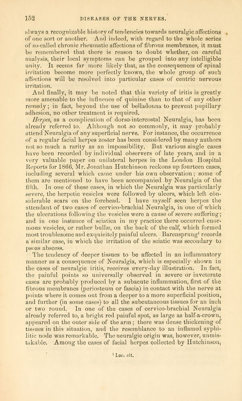 silwajs a recognizable history of tendencies towards neuralgic aflfections of one sort or another. And indeed, with regard to the whole series of so-called chronic rheumatic aft'ections of fibrous membranes, it must be remembered that there is reason to doubt whether, on carefal analysis, their local symptoms can be grouped into any intelligible unity. It seems far more likely that, as the consequences of spinal irritation become more perfectly known, the whole group of such affections will be resolved into particular cases of centric nervous irritation. And finally, it may be noted that this variety of iritis is greatly more amenable to the influence of quinine than to that of any other remedy; in fact, beyond the use of belladonna to prevent pupillary adhesion, no other treatment is required. Herpes, as a complication of dorso-intercostal Neuralgia, has been already referred to. Although not so commonly, it may probably attend Neuralgia of any superficial nerve. For instance, the occurrence of a regular facial herpes zoster has been considered by many authors not so much a rarity as an impossibility. But various single cases have been recorded by individual observers of late years, and in a very valuable paper on unilateral herpes in the London Hospital Eeports for 1866, Mr. Jonathan Hutchinson reckons up fourteen cases, including several which came under his own observation; some of them are mentioned to have been accompanied by Neuralgia of the fifth. In one of these cases, in which the Neuralgia was particularly severe, the herpetic vesicles were followed by ulcers, which left con- siderable scars on the forehead. I have myself seen herpes tlie attendant of two cases of cervico-brachial Neuralgia, in one of which the ulcerations following the vesicles were a cause of severe suffering; and in one instance of sciatica in my practice there occurred enor- mous vesicles, or rather bullae, on the back of the calf, which formed most troublesome and exquisitely painful ulcers. Barensprung' records a similar case, in which the irritation of the sciatic was secondary to psoas abscess. The tendency of deeper tissues to be affected in an inflammatory manner as a consequence of Neuralgia, which is especially shown in the cases of neuralgic iritis, receives every-day illustration. In fact, the painful points so universally observed in severe or inveterate cases are probably produced by a subacute inflammation, first of the fibrous membranes (periosteum or fascia) in contact with the nerve at points where it comes out from a deeper to a more superficial position, and further (in some cases) to all the subcutaneous tissues for an inch or two round. In one of the cases of cervico-brachial Neuralgia already referred to, a bright red painful spot, as large as half-a-crown, appeared on the outer side of the arm ; there was dense thickening of tissues in this situation, and the resemblance to an inflamed syphi- litic node was remarkable. The neuralgic origin was, however, unmis- takable. Among the cases of facial herpes collected by Hutchinson, ' Loc. cit.