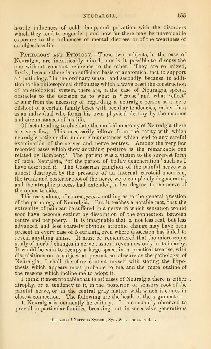 hostile influences of cold, damp, and privation, with the disorders which they tend to engender; and how far there may be unavoidable exposure to the influences of mental distress, or of the weariness of an objectless life. Pathology and Etiology.—These two subjects, in the case of Neuralgia, are inextricably mixed; nor is it possible to discuss the one without constant reference to the other. They are so mixed, firstly, because there is no sufficient basis of anatomical fact to support a  pathology, in the ordinary sense; and secondly, because, in addi- tion to the philosophical difficulties which always beset the construction of an etiological system, there are, in the case of Neuralgia, special obstacles to the decision as to what is  cause and what  effect arising from the necessity of regarding a neuralgic person as a mere offshoot of a certain family beset with peculiar tendencies, rather than as an individual who forms his own physical destiny by the manner and circumstances of his life. Of facts tending to elucidate the morbid anatomy of Neuralgia there are very few. This necessarily follows from the rarity with which neuralgic patients die under circumstances which lead to any careful examination of the nerves and nerve centres. Among the very few recorded cases which show anything positive is the remarkable one related by Eomberg.^ The patient was a victim to the severest form of facial Neuralgia, of the period of bodily degeneration such as I have described it. The Gasserian ganglion of the painful nerve was almost destroyed by the pressure of an internal carotoid aneurism, the trunk and posterior root of the nerve were completely degenerated, and the atrophic process had extended, in less degree, to the nerve of the opposite side. This case, alone, of course,proves nothing as to the general question of the pathology of Neuralgia. But it teaches a notable fact, that the extremity of pain can be suffered in a nerve in which sensation would soon have become extinct by dissolution of the connection between centre and periphery. It is imaginable that a not less real, but less advanced and less coarsely obvious atrophic change may have been present in every case of Neuralgia, even where dissection has failed to reveal anything amiss. It must be remembered that the microscopic study of morbid changes in nerve tissues is even now only in its infancy. It would be vain to occupy a large space, in a practical treatise, with disquisitions on a subject at present so obscure as the pathology of Neuralgia; I shall therefore content myself with stating the hypo- thesis which appears most probable to me, and the mere outline of the reasons which incline me to adopt it. I think it most probable that in all cases of Neuralgia there is either atrophy, or a tendency to it, in the posterior or sensory root of the painful nerve, or in the central gray matter with which it comes in closest connection. The followins; are the heads of the argument:— 1. Neuralgia is eminently hereditary. It is constantly observed to prevail in particular families, breaking out in successive generations Diseases of Nervous System, Syd. Soc. Trans., voL i.