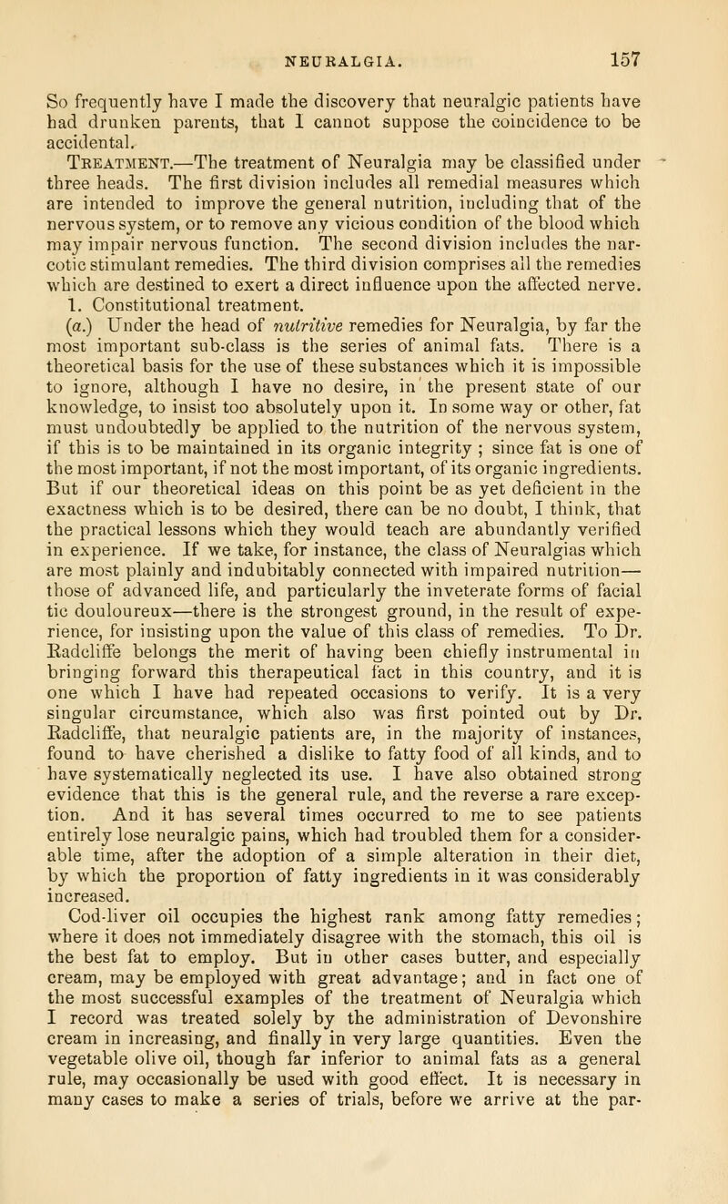 So frequently have I made the discovery that neuralgic patients have had drunken parents, that I cannot suppose the coincidence to be accidental. Treatment.—The treatment of Neuralgia may be classified under three heads. The first division includes all remedial measures which are intended to improve the general nutrition, including that of the nervous system, or to remove any vicious condition of the blood which may impair nervous function. The second division includes the nar- cotic stimulant remedies. The third division comprises all the remedies which are destined to exert a direct influence upon the affected nerve. 1, Constitutional treatment. (a.) Under the head of nutritive remedies for Neuralgia, by far the most important sub-class is the series of animal fats. There is a theoretical basis for the use of these substances which it is impossible to ignore, although I have no desire, in the present state of our knowledge, to insist too absolutely upon it. In some way or other, fat must undoubtedly be applied to the nutrition of the nervous system, if this is to be maintained in its organic integrity ; since fat is one of the most important, if not the most important, of its organic ingredients. But if our theoretical ideas on this point be as yet deficient in the exactness which is to be desired, there can be no doubt, I think, that the practical lessons which they would teach are abundantly verified in experience. If we take, for instance, the class of Neuralgias which are most plainly and indubitably connected with impaired nutrition— those of advanced life, and particularly the inveterate forms of facial tic douloureux—there is the strongest ground, in the result of expe- rience, for insisting upon the value of this class of remedies. To Dr. Eadcliffe belongs the merit of having been chiefly instrumental in bringing forward this therapeutical fact in this country, and it is one which I have had repeated occasions to verify. It is a very singular circumstance, which also was first pointed out by Dr. Eadcliffe, that neuralgic patients are, in the majority of instances, found to have cherished a dislike to fatty food of all kinds, and to have systematically neglected its use. I have also obtained strong evidence that this is the general rule, and the reverse a rare excep- tion. And it has several times occurred to me to see patients entirely lose neuralgic pains, which had troubled them for a consider- able time, after the adoption of a simple alteration in their diet, by which the proportion of fatty ingredients in it was considerably increased. Cod-liver oil occupies the highest rank among fatty remedies; where it does not immediately disagree with the stomach, this oil is the best fat to employ. But in other cases butter, and especially cream, may be employed with great advantage; and in fact one of the most successful examples of the treatment of Neuralgia which I record was treated solely by the administration of Devonshire cream in increasing, and finally in very large quantities. Even the vegetable olive oil, though far inferior to animal fats as a general rule, may occasionally be used with good effect. It is necessary in many cases to make a series of trials, before we arrive at the par-