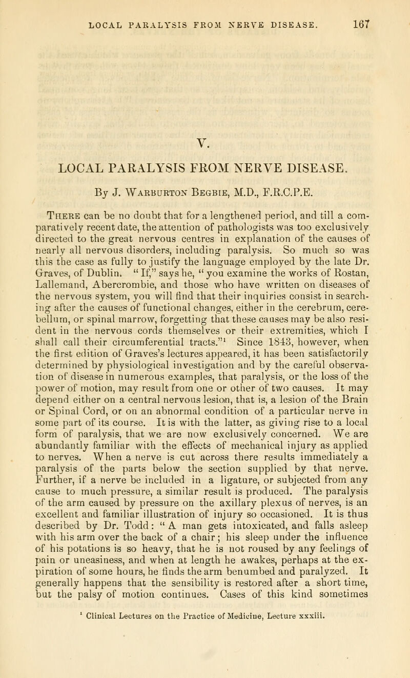 V. LOCAL PARALYSIS FROM NERVE DISEASE. By J. Warburton Begbie, M.D., F.R.C.P.B. There can be no doubt that for a lengthened period, and till a com- paratively recent date, the attention of pathologists was too exclusively directed to the great nervous centres in explanation of the causes of nearly all nervous disorders, including paralysis. So much so was this the case as fully to justify the language employed by the late Dr. Graves, of Dublin.  If, says he,  you examine the works of Rostan, Lallemand, Abercrombie, and those who have written on diseases of the nervous system, you will find that their inquiries consist in search- ing after the causes of functional changes, either in the cerebrum, cere- bellum, or spinal marrow, forgetting that these causes may be also resi- dent in the nervous cords themselves or their extremities, which I shall call their circumferential tracts.' Since 1843, however, when the first edition of Graves's lectures appeared, it has been satisfactorily determined by physiological investigation and by the careful observa- tion of disease in numerous examples, that paralysis, or the loss of the power of motion, may result from one or other of two causes. It may depend either on a central nervous lesion, that is, a lesion of the Brain or Spinal Cord, or on an abnormal condition of a particular nerve in some part of its course. It is with the latter, as giving rise to a local form of paralysis, that we are now exclusively concerned. We are abundantly familiar with the effects of mechanical injury as applied to nerves. When a nerve is cut across there results immediately a paralysis of the parts below the section supplied by that nerve. Further, if a nerve be included in a ligature, or subjected from any cause to much pressure, a similar result is produced. The paralysis of the arm caused by pressure on the axillary plexus of nerves, is an excellent and familiar illustration of injury so occasioned. It is thus described by Dr. Todd:  A man gets intoxicated, and falls asleep with his arm over the back of a chair ; his sleep under the influence of his potations is so heavy, that he is not roused by any feelings of pain or uneasiness, and when at length he awakes, perhaps at the ex- piration of some hours, he finds the arm benumbed and paralyzed. It generally happens that the sensibility is restored after a short time, but the palsy of motion continues. Cases of this kind sometimes ' Clinical Lectures on the Practice of Medicine, Lecture xxxiii.