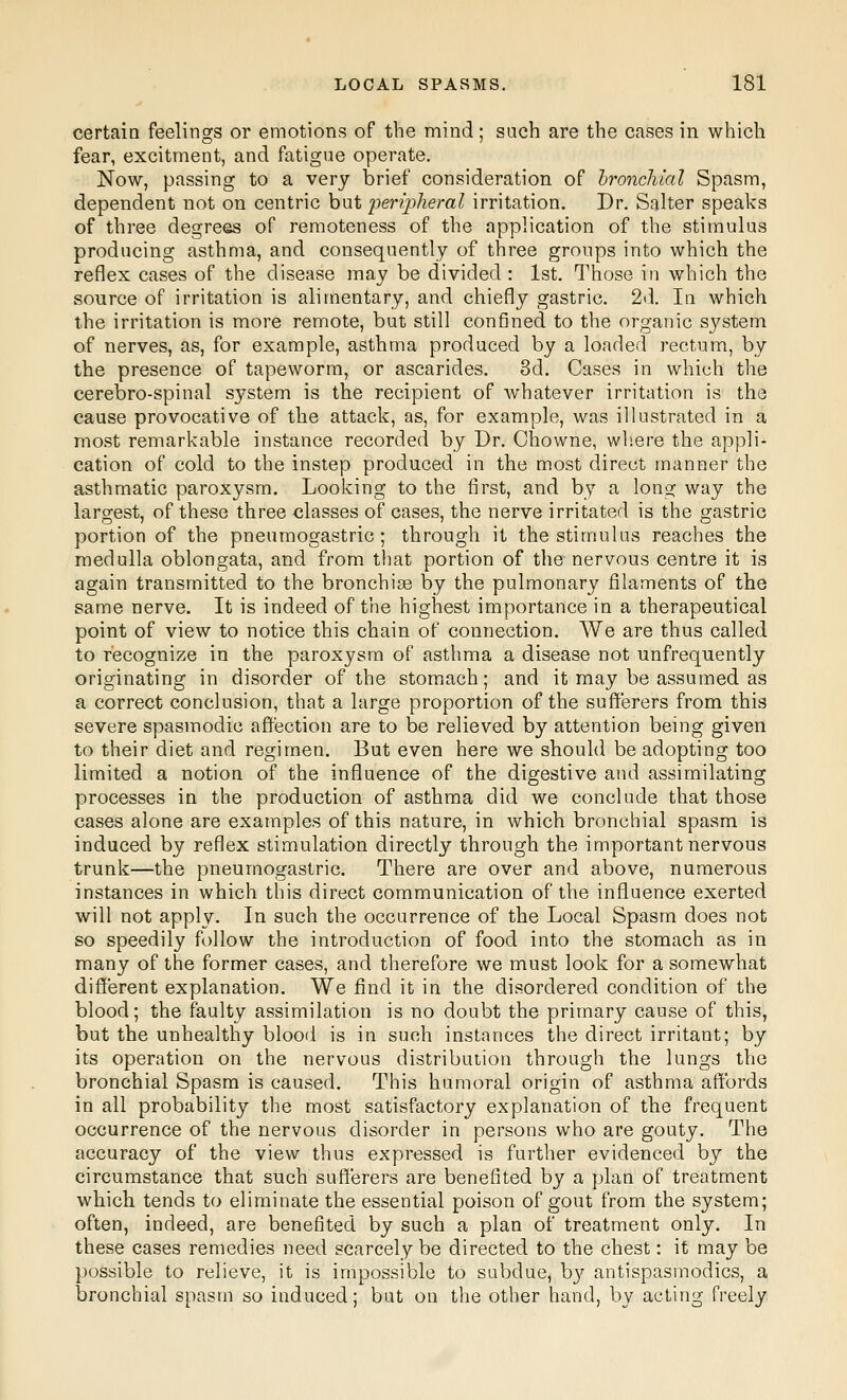 certain feelings or emotions of the mind; such are the cases in which fear, excitment, and fatigue operate. Now, passing to a very brief consideration of bronchial Spasm, dependent not on centric but peripheral irritation. Dr. Salter speaks of three degrees of remoteness of the application of the stimulus producing asthma, and consequently of three groups into which the reflex cases of the disease may be divided : 1st. Those in which the source of irritation is alimentary, and chiefly gastric. 2d. In which the irritation is more remote, but still confined to the organic system of nerves, as, for example, asthma produced by a loaded rectum, by the presence of tapeworm, or ascarides. 8d. Cases in whii^h the cerebro-spinal system is the recipient of whatever irritation is the cause provocative of the attack, as, for example, was illustrated in a most remarkable instance recorded by Dr. Chowne, where the appli- cation of cold to the instep produced in the most direct manner the asthmatic paroxysm. Looking to the first, and by a long way the largest, of these three classes of cases, the nerve irritated is the gastric portion of the pneumogastric ; through it the stimulus reaches the medulla oblongata, and from that portion of tlie nervous centre it is again transmitted to the bronchise by the pulmonary filaments of the same nerve. It is indeed of the highest importance in a therapeutical point of view to notice this chain of connection. We are thus called to recognize in the paroxysm of asthma a disease not unfrequently originating in disorder of the stomach; and it may be assumed as a correct conclusion, that a large proportion of the sufferers from this severe spasmodic affection are to be relieved by attention being given to their diet and regimen. But even here we should be adopting too limited a notion of the influence of the digestive and assimilating processes in the production of asthma did we conclude that those cases alone are examples of this nature, in which bronchial spasm is induced by reflex stimulation directly through the important nervous trunk—the pneumogastric. There are over and above, numerous instances in which this direct communication of the influence exerted will not apply. In such the occurrence of the Local Spasm does not so speedily follow the introduction of food into the stomach as in many of the former cases, and therefore we must look for a somewhat different explanation. We find it in the disordered condition of the blood; the faulty assimilation is no doubt the primary cause of this, but the unhealthy blood is in such instances the direct irritant; by its operation on the nervous distribution through the lungs the bronchial Spasm is caused. This humoral origin of asthma affords in all probability the most satisfactory explanation of the frequent occurrence of the nervous disorder in persons who are gouty. The accuracy of the view thus expressed is further evidenced by the circumstance that such sufferers are benefited by a plan of treatment which tends to eliminate the essential poison of gout from the system; often, indeed, are benefited by such a plan of treatment only. In these cases remedies need scarcely be directed to the chest: it may be possible to relieve, it is impossible to subdue, by antispasmodics, a bronchial spasm so induced; but on the other hand, by acting freely