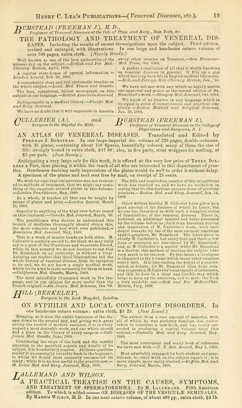 -DUMSTEAD [FREEMAN J.), 31.D., J-^ Professor of Venereal Diseases at the Ool. of Fhys. and Surg., New Yorlc, &c. THE PATHOLOGY AND TREATMENT OF YENEREAL DIS- EASES. Including the results of recent investigations upon the subject. Third edition, revised and enlarged, with illustrations. In one large and handsome octavo volume of over 700 pages, extra cloth. {Nearly Ready.) Well knoTvn as one of the best authorities of the present day on the suhject.—British and For. Med.- Chiritrg. Review, April, 1S66. A regular store-house of special information.— London Lancet, Feb. 24, 1S66. A remarkably clear and full systematic treatise on the whole subject.—Load. Med. Times and Gazette. The best, completest, fullest monograph on this subject in our language.—British American Journal. -Pacific Med. Indispensable in a medical library. and Surg. Journal. We have no doubt that it will supersede in America every other treatise on Venereal.—San Francisco Med. Press, Oct. 1S6-1. A perfect compilation of all that is worth knowing on venereal diseases in general. It fills up a gap which has long been felt in English medical literature. —Brit, and Foreign Med.-Chirurg. Review, Jan., '65. We have not met with a.ny which so highly merits onr approval and praise as the second edition of Dr. Bumstead's work.—Glasgow Med. Journal, Oct. 1S64. We know of no treatise in any language which is its equal in point of completeness and practical sim- plicity.— Boston Medical and Surgical Journal, Jan. 30, 1S64. 'DUMSTEAD [FREEMAN J.), ■*-' Professor of Venereal Diseases in the d flULLERIER [A.), and vy Surgeon to the Hopital du Midi. J-J Professor of Venereal Diseases in the College of Physicians and Surgeons, N. Y. AN ATLAS OP VENEREAL DISEASES. Translated and Edited by Freeman J. Bumstead. In one large imperial 4to. volume of 328 pages, double-columns, with 26 plates, containing about 150 figures, beautifully colored, many of them the size of life; strongly bound in extra cloth, §17 00 ; also, in five parts, stout wrappers for mailing, at $3 per part. {Just Ready.) Anticipating a very large sale for this work, it is offered at the very low price of Three Dol- lars a Part, thus placing it within the reach of all who are interested in this department of prac- tice. Gentlemen desiring early impressions of the plates would do weU to order it without delay. A specimen of the plates and text sent free by mail, on receipt of 25 cents. We wish for once that our province was not restrict- ed to methods of treatment, that we might say some- thing of the exquisite colored plates in this volume. —London Practitioner, May, 1S69. As a whole, jt teaches all that can be taught by means of plates and print.—London Lancet, March 13, 1S69. Superior to anything of the kind ever before issued on this continent.—Canada. 3Ied. Journal, March, '69. The practitioner who desires to understand this branch of medicine thoroughly should obtain this, the most complete and best work ever published.— Dominion Med. Journal, May, 1S69. This is a work of master hands on both sides. M. Cullerier is scarcely second to, we think we may truly say is a peer of the illustrious and venerable Ricord, while in this country we do not hesitate to say that Dr. Bumstead, as au authority, is without a rival. Assuring our readers that these illustrations tell the whole history of venereal disease, from its inception to its end, we do not know a single medical work, which for its kind is more necessary for them to have. —California Med. Gazette, March, 1869. The most splendidly illustrated work in the lan- guage, and in our opinion far more useful than the French original.—Am. Journ. Med. Sciences, Jan.'69. The fifth and concluding number of this magnificent work has reached us, and we have no hesitation in saying that its illustrations surpass those of previous numbers.—Boston Med. and Surg. Journal, Jan. 14, 1869. Other writers besides M. Cullerier have given us a good account of the diseases of which he treats, but no one has furnished us with such a complete series of illustrations of the venereal diseases. There is, however, an additional interest and value ].iossessed by the volume before us ; for it is an American reprint and translation of M. Cnlleiier's work, with inci- dental remarks by one of the most eminent American syphilographers, Mr. Bumstead. The letter-press is chiefly Si. Cullerier'.s, but every here and there a few lines or sentences are introduced by Mr. Bumstead ; and, as M. Cullerier is a unicist, while Mr. Bumstead is a dualist, this method of treating the subject adds very much to its interest. By this means a liveliness is imparted to the volume which many other treatises sorely lack. It is like reading the report of a conver- sation or debate ; for Mr. Bumstead often finds occa- sion to question Bl.CuUerier's statements or inferences, and this he does in a short and forcible way which helps to keep up the attention, and to make the book a very readable one.—Brit, and For. Medico-Chir. Review, July, 1869. ITILL [BERKELEY), Surgeon to the Lock Hospital, London. ON SYPHILIS AND LOCAL CONTAGIOUS DISORDERS one handsome octavo volume ; extra cloth, $3 25. {Just Issued.) Bringing, as it does, the entire literature of the dis- ease down to the present day, and giving with great ability the results of modern research, it is in every respect a most desirable work, and one which should find a place in the library of every surgeon.—Cali- fornia. Med. Gazette, June, 1869. Considering the scope of the book and the careful attention to the manifold aspects and details of its subject, it is wonderfully concise. AU these qualities render it an especially valuable book to the beginner, to whom we would most earnestly recomnifind its study; while it is no less useful to the practitioner.— St. Louis Med. and Surg. Journal, May, 1869. In The author, from a vast amount of material, with all of which he was perfectly familiar, has under- taken to construct a new book, and has really suc- ceeded in producing a capital volume upon this subject.—Nashville Med. and Surg. Journal, May, 1869. The most convenient and ready book of reference we have met with.—N. Y. Med. Record, May 1, 1869. Most admirably arranged for both student and prac- titioner, no other work on the subject equals it; it is more simple, more easily studied.—Buffalo Med. and Surg. Journal, March, 1869. ALLEMAND AND WILSON. A PRACTICAL TREATISE ON THE CAUSES, SYMPTOMS, TREATMENT OF SPERMATORRHOEA. By M. Lallemand. Fifth American AND edition. To which is added By Mareis Wilson, M.D. In one neat octavo volume, of about 400 pp., extra cloth, ON DISEASES OF THE VESICUL^ SEMINALES. 76.