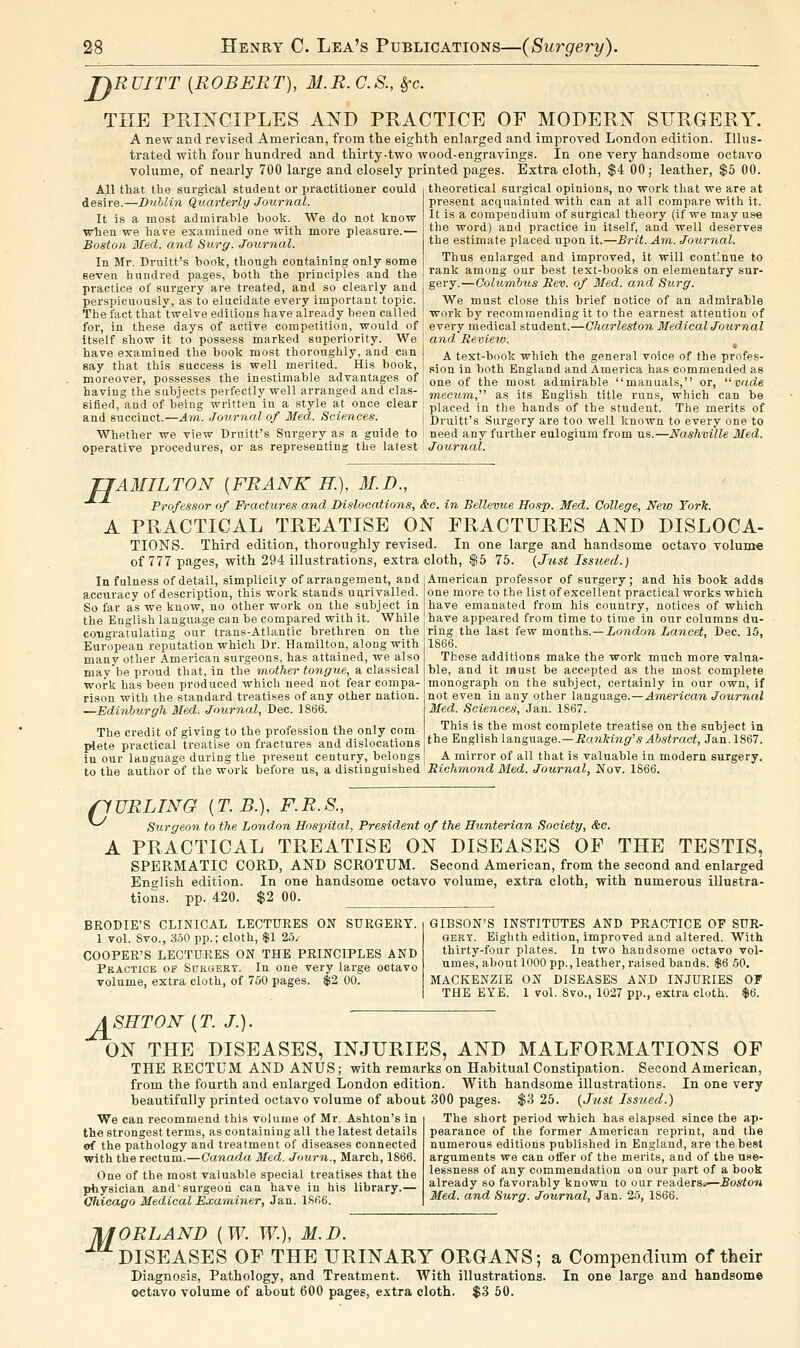jnRUITT {ROBERT), M.R. C.S., ^c. THE PKINCIPLES AXD PRACTICE OF MODERN SURGERY, A new and revised American, from the eighth enlarged and improved London edition. Illus- trated with four hundred and thirty-two wood-engravings. In one very handsome octavo volume, of nearly 700 large and closely printed pages. Extra cloth, $4 00; leather, $5 00. All that tbe surgical student or practitioner could desire.—Dublin Quarterly Journal. It is a most admirable book. We do not know when we have examined one with more pleasure.-— Boston Med. and Surg. Journal. In Mr. Druitt's book, though containing only some seven hundred pages, both the principles and the practice of surgery are treated, and so clearly and perspicuously, as to elucidate every important topic. The fact that twelve editions have already been called for, in these days of active competition, would of itself show it to possess marked superiority. We have examined the book most thoroughly, and can say that this success is well merited. His book, moreover, possesses the inestimable advantages of having the subjects perfectly well arranged and clas- sified, and of being written in a style at once clear and succinct.—Am. Jou,rnal of Med. Science.?. Whether we view Bruitt's Surgery as a guide to operative procedures, or as representing the latest Journal. theoretical surgical opinions, no work that we are at present acquainted with can at all compare with it. It is a compendium of surgical theory (if we may use the word) and practice in itself, and well deserves the estimate placed upon it.—Brit. Am. Journal. Thus enlarged and improved, it will continue to rank among our best text-books on elementary sur- gery.—GoluTnhus Rev. of Med. and Surg. We must close this brief notice of an admirable work by recommending it to the earnest attention of every medical student.—Charleston Medical Journal and Revieio. A text-book which the general voice of the profes- sion in both England and America has commended as one of the most admirable manuals, or, vade mecum, as its English title runs, which can be placed in the hands of the student. The mei'its of Druitt's Surgery are too well known to every one to need any further eulogium from us.—Nashville Med. H AMILTON {FRANK H.), M.D., Professor of Fractures and Dislocations, &c. in Bellevue Hasp. Med. College, New York. A PRACTICAL TREATISE ON FRACTURES AND DISLOCA- TIONS. Third edition, thoroughly revised. In one large and handsome octavo volume of 777 pages, with 294 illustrations, extra cloth, $5 75. {Just Issued.) American professor of surgery; and his book adds one more to the list of excellent practical works which have emanated from his country, notices of which have appeared from time to time in our columns du- In fulness of detail, simplicity of arrangement, and accuracy of description, this work stands unrivalled. So far as we know, no other work on the subject in the English language can be compared with it. While congratulating our trans-Atlantic brethren on the European reputation which Dr. Hamilton, along with many other American surgeons, has attained, we also mav be proud that, in the mother tongue, a classical work has been produced which need not fear compa- rison with the standard treatises of any other nation. —Edinburgh Med. Journal, Dec. 1S66. The credit of giving to the profession the only com- plete practical treatise on fractures and dislocations in our language during the present century, belongs to the author of the work before us, a distinguished ring the last few months. —iowdow Lancet, Dec. 15, 1866, These additions make the work much more valua- ble, and it must be accepted as the most complete monograph on the subject, certainly in our own, if not even in any other language.—American Journal Med. Sciences, Jan. 1867. This is the most complete treatise on the subject in the English language.—Ranking''s Abstract, Jan. 1867. A mirror of all that is valuable in modern surgery. Richmond Med. Journal, Nov. 1866. nURLING {T. B.), F. R. S., Surgeon to the London Hospital, President of the Hunterian Society, &o. A PRACTICAL TREATISE ON DISEASES OF THE TESTIS, SPERMATIC CORD, AND SCROTUM. Second American, from the second and enlarged English edition. In one handsome octavo volume, extra cloth, with numerous illustra- tions, pp. 420. $2 00. BEODIE'S CLINICAL LECTURES ON SURGERY. 1 vol. Svo., 3.50 pp.; cloth, $1 25. COOPER'S LECTURES ON THE PRINCIPLES AND Practice of Suroert. In one very large octavo volume, extra cloth, of 750 pages. $2 00. GIBSON'S INSTITUTES AND PRACTICE OF SUR- GERY. Eighth edition, improved and altered. With thirty-four plates. In two handsome octavo vol- umes, about 1000 pp., leather, raised bands. $6 50. MACKENZIE ON DISEASES AND INJURIES OF THE EYE. 1 vol. 8vo., 1027 pp., extra cloth. $6. A SET ON {T. J.). ON THE DISEASES, INJURIES, AND MALFORMATIONS OP THE RECTUM AND ANUS; with remarks on Habitual Constipation. Second American, from the fourth and enlarged London edition. With handsome illustrations. In one very beautifully printed octavo volume of about 300 pages. $3 25. {Just Iss%ied.) We can recommend this volume of Mr. Ashton's in the strongest terms, as containing all the latest details of the pathology and treatment of diseases connected with the rectum.—Canada Med. Journ., March, 1866. One of the most valuable special treatises that the physician and surgeon can have in his library.— Chicago Medical Examiner, Jan. 1S66. The short period which has elapsed since the ap- pearance of the former American reprint, and the numerous editions published in England, are the best arguments we can offer of the merits, and of the use- lessness of any commendation on our part of a book already so favorably known to our readerSi*—Boston Med. and Surg. Journal, Jan. 25, 1866. lUORLAND (W. W.), M.D. DISEASES OF THE URINARY ORGANS; a Compendium of their Diagnosis, Pathology, and Treatment. With illustrations. In one large and handsome octavo volume of about 600 pages, extra cloth. $3 50.
