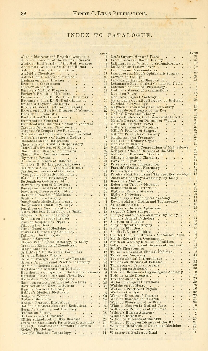 INDEX TO CATALOGUE. Allen's Dissector and Practical Anatomist American Journal of the Medical Sciences Abstract, Half-Yearly, of tlie Med. Sciences Anatomical Atlas, by Smith and Horner Ashton on the Kectum and.Anus . Attfield's Chemistry .... Ashwell on Diseases of Females . Basham on Renal Diseases . Brinton on the Stomach. Bigelow on the Hip .... Barclay s Medical Diagnosis . Barlow's Practice of Medicine Bowman's (John E.) Practical Chemistry Bowman's (John E.) Medical Chemistry Brande & Taylor's Chemistry Brodie's Clinical Lectures on Surgery . Brown on the Surgical Diseases of Women Buckler on Bronchitis .... Bucknill and Tuke on Insanity Bumstead on Venereal .... Bumstead and CuUerier's Atlas of Venereal Carpenter's Human Physiology . Carpenter's Comparative Phy.siology . Carpenter on the Use and Abuse of Alcohol Carson's Synopsis of Materia Medica . Chambers on the Indigestions Cbristison and Griffith's Dispensatory Churchill's System of Midwifery . Churchill on Diseases of Females Churchill on Puerperal Fever Clymer on Fevers Condie on Diseases of Children . Cooper's (B. B.) Lectures on Surgery . CuUerier's Atlas of Venereal Diseases Curling on Diseases of the Testis . Cyclopedia of Practical Medicine . Dalton's Human Physiology . De Jongh on Cod-Liver Oil Dewees's System of Midwifery Dewees on Diseases of Females Dewees on Diseases of Children . Dickson's Practice of Medicine Druitt's Modern Surgery Dunglison's Medical Dictionary . Dunglison's Human Physiology . Dunglison on New Remedies Ellis's Medical Formulary, by Smith . Erichsen's System of Surgery Erichsen on Nervous Injuries Flint on Respiratory Organs . Flint on the Heart Flint's Practice of Medicine . .* Fownes's Elementary Chemistry . Fuller on the Lungs, &c. Gibson's Surgery Gluge's Pathological Histology, by Leidy Graham's Elements of Chemistry . Gray's Anatomy Gri£iith.'s (R. E.) Universal Formulary Gross on Urinary Organs . • . Gross on Foreign Bodies in Air-Passages Gross's Principles and Practice of Surgery Gross's Pathological Anatomy Hartshorne's Essentials of Medicine . Hartshorne's Conspectus of the Medical Sciences Hartshorne's Anatomy and Physiology Habershon on Alimentary Canal . Hamilton on Dislocations and Fractures Harrison on the Nervous System . Heath's Practical Anatomy . Hoblyn's Medical Dictionary Hodge on Women Hodge's Obstetrics Hodge's Practical Dissections Holland's Medical Notes and Reflections Horner's Anatomy and Histology Hudson on Fevers, .... Hill on Venereal Diseases HiUier's Handbook of Skin Diseases Jones and Sieveking's Pathological Anatomy Jones (C. Handfleld) on Nervous Disorders Kirkes' Physiology . . . . . Knapp's Chemical Technology . dge Lea's Superstition and Force Lea's Studies in Church History . Lallemand and Wilson on Spermatorrhoea La Roche on Yellow Fever . La Roche on Pneumonia, &c. Laurence and Moon's Ophthalmic Surgery Lawson on the Eye .... Laycock on Medical Observation . Lehmann's Physiological Chemistry, 2 voh Lehmann's Chemical Physiology . Ludlow's Manual of Examinations Lyons on Fever Maclise's Surgical Anatomy . Malgaigne's Operative Surgery, by Brittan Marshall's Physiology .... Mayne's Dispensatory and Formulary Mackenzie on Diseases of the Eye Medical News and Library . Meigs's Obstetrics, the Science and the Art Meigs's Lectures on Diseases of Women Meigs on Puerperal Fever Miller's System of Obstetrics Miller's Practice of Surgery . Miller's Principles of Surgery Montgomery on Pregnancy . Morland on Urinary Organs . Morland on Uramia .... Neill and Smith's Compendium of Med. Science Neligan's Atlas of Diseases of the Skin Neligan on Diseases of the Skin . Odling's Practical Chemistry Pavy on Digestion .... Prize Essays on Consumption Parrish's Practical Pharmacy Pirrie's System of Sui'gery . Pereira's Mat. Medica and Therapeutics, abr Quain and Sharpey's Anatomy, by Leidy Ranking's Abstract Roberts on Ui-inary Diseases . Ramsbotham on Parturition . Rigby on Female Diseases Rigby's Midwifery . Rokitansky's Pathological Anatomy . Royle's Materia Medica and Therapeutios Salter on Asthma Swayne's Obstetric Aphorisms Sargent's Minor Surgery Sharpey and Quain's Anatomy, by Leidy Simon's General Pathology . Simpson on Females .... Skey's Operative Surgery Slade on Diphtheria .... Smith (J. L.) on Children Smith (H. H.) and Horner's Anatomical Atl Smith (Edward) on Consumption . Smith on Wasting Diseases of Children Solly on Anatomy and Diseases of the Brain Stmt's Therapeutics .... Tanner's Manual of Clinical Medicine . Tanner on Pregnancy .... Taylor's Medical Jurisprudence . Thomas on Diseases of Females . Thompson on Urinary Organs Thomp.son on Stricture .... Todd and Bowman's Physiological Anatomy Todd on Acute Diseases .... Toynbee on the Ear .... Wales on Surgical Operations Walslie on the Heart .... Watson's Practice of Physic . Wells on the Eye West on Diseases of Females West on Diseases of Children West on Ulceration of Os Uteri What to Observe in Medical Cases Williams's Principles of Medicine Wilson's Human Anatomy . Wilson's Dissector Wilson on Diseases of the Skin Wilson's Plates on Diseases of the Skin Wilson's Handbook of Cutaneous Medicine Wilson on Spermatorrhoea Winslow on Brain and Mind PA8B 31 31 19 U 1-1 29 29 16