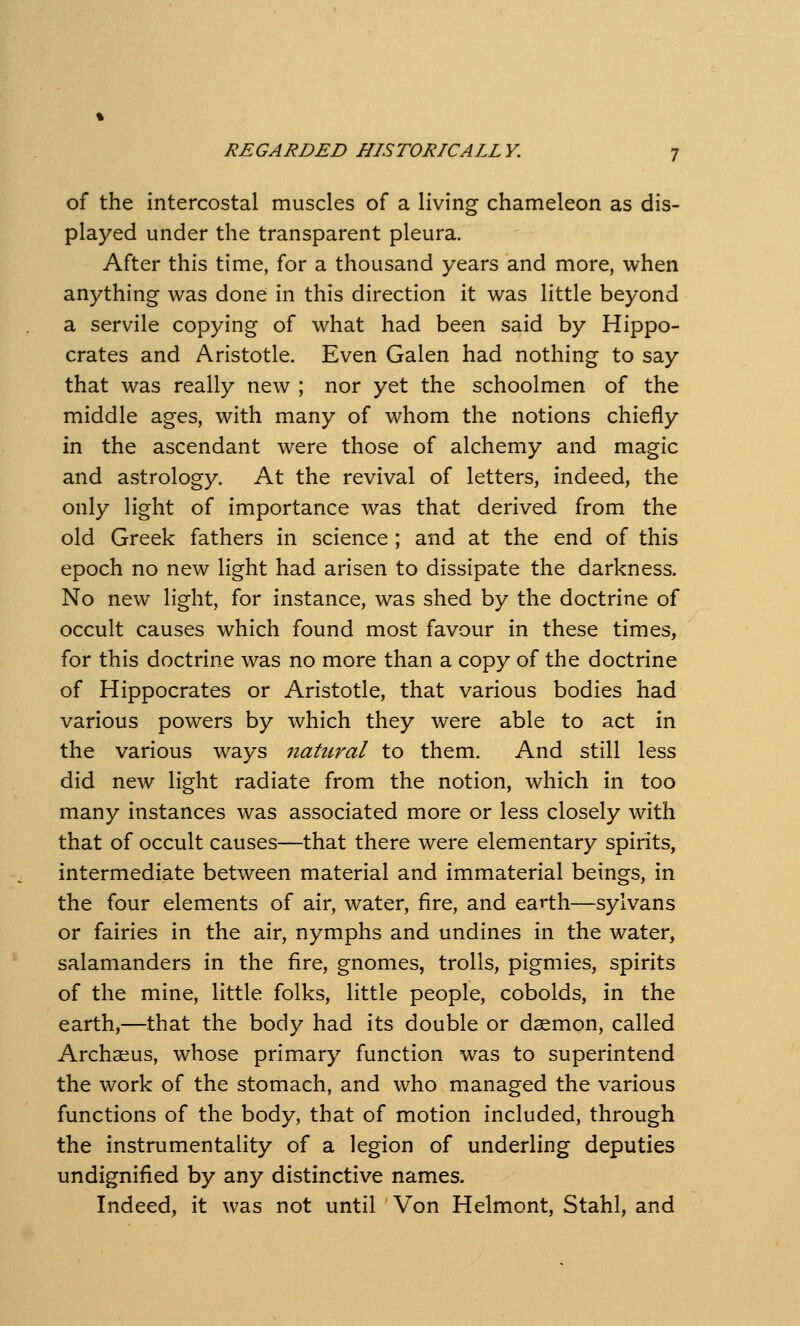 of the intercostal muscles of a living chameleon as dis- played under the transparent pleura. After this time, for a thousand years and more, when anything was done in this direction it was little beyond a servile copying of what had been said by Hippo- crates and Aristotle. Even Galen had nothing to say that was really new ; nor yet the schoolmen of the middle ages, with many of whom the notions chiefly in the ascendant were those of alchemy and magic and astrology. At the revival of letters, indeed, the only light of importance was that derived from the old Greek fathers in science; and at the end of this epoch no new light had arisen to dissipate the darkness. No new light, for instance, was shed by the doctrine of occult causes which found most favour in these times, for this doctrine was no more than a copy of the doctrine of Hippocrates or Aristotle, that various bodies had various powers by which they were able to act in the various ways natural to them. And still less did new light radiate from the notion, which in too many instances was associated more or less closely with that of occult causes—that there were elementary spirits, intermediate between material and immaterial beings, in the four elements of air, water, fire, and earth—sylvans or fairies in the air, nymphs and undines in the water, salamanders in the fire, gnomes, trolls, pigmies, spirits of the mine, little folks, little people, cobolds, in the earth,—that the body had its double or daemon, called Archaius, whose primary function was to superintend the work of the stomach, and who managed the various functions of the body, that of motion included, through the instrumentality of a legion of underling deputies undignified by any distinctive names. Indeed, it was not until Von Helmont, Stahl, and