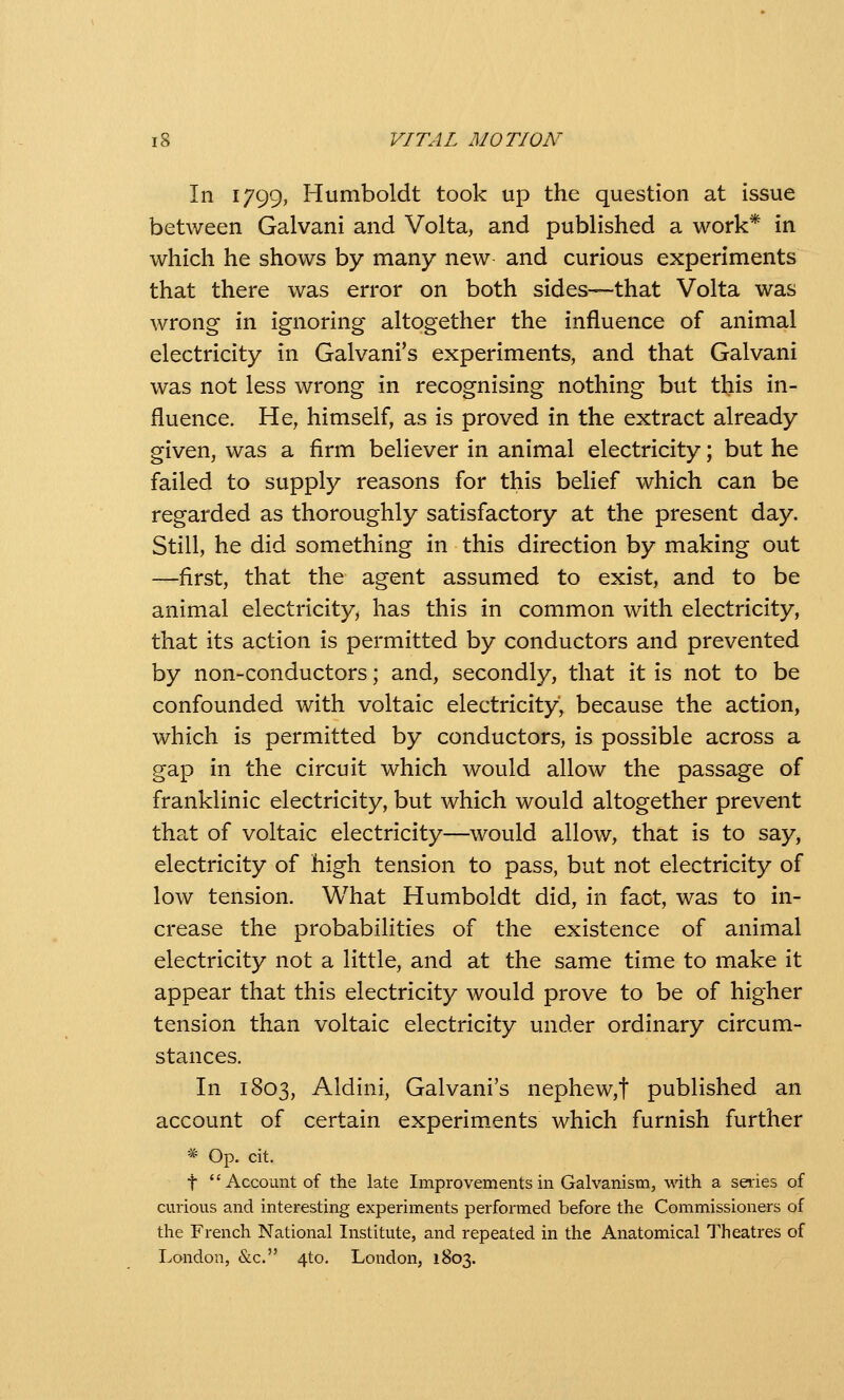 In 1799, Humboldt took up the question at issue between Galvani and Volta, and published a work* in which he shows by many new and curious experiments that there was error on both sides—that Volta was wrong in ignoring altogether the influence of animal electricity in Galvani's experiments, and that Galvani was not less wrong in recognising nothing but this in- fluence. He, himself, as is proved in the extract already given, was a firm believer in animal electricity; but he failed to supply reasons for this belief which can be regarded as thoroughly satisfactory at the present day. Still, he did something in this direction by making out —first, that the agent assumed to exist, and to be animal electricity, has this in common with electricity, that its action is permitted by conductors and prevented by non-conductors; and, secondly, that it is not to be confounded with voltaic electricity, because the action, which is permitted by conductors, is possible across a gap in the circuit which would allow the passage of franklinic electricity, but which would altogether prevent that of voltaic electricity—would allow, that is to say, electricity of high tension to pass, but not electricity of low tension. What Humboldt did, in fact, was to in- crease the probabilities of the existence of animal electricity not a little, and at the same time to make it appear that this electricity would prove to be of higher tension than voltaic electricity under ordinary circum- stances. In 1803, Aldini, Galvani's nephew,t published an account of certain experlm.ents which furnish further * Op. cit. t Account of the late Improvements in Galvanism, with a series of curious and interesting experiments performed before the Commissioners of the French National Institute, and repeated in the Anatomical Theatres of Ivondon, &c. 4to. London, 1803.