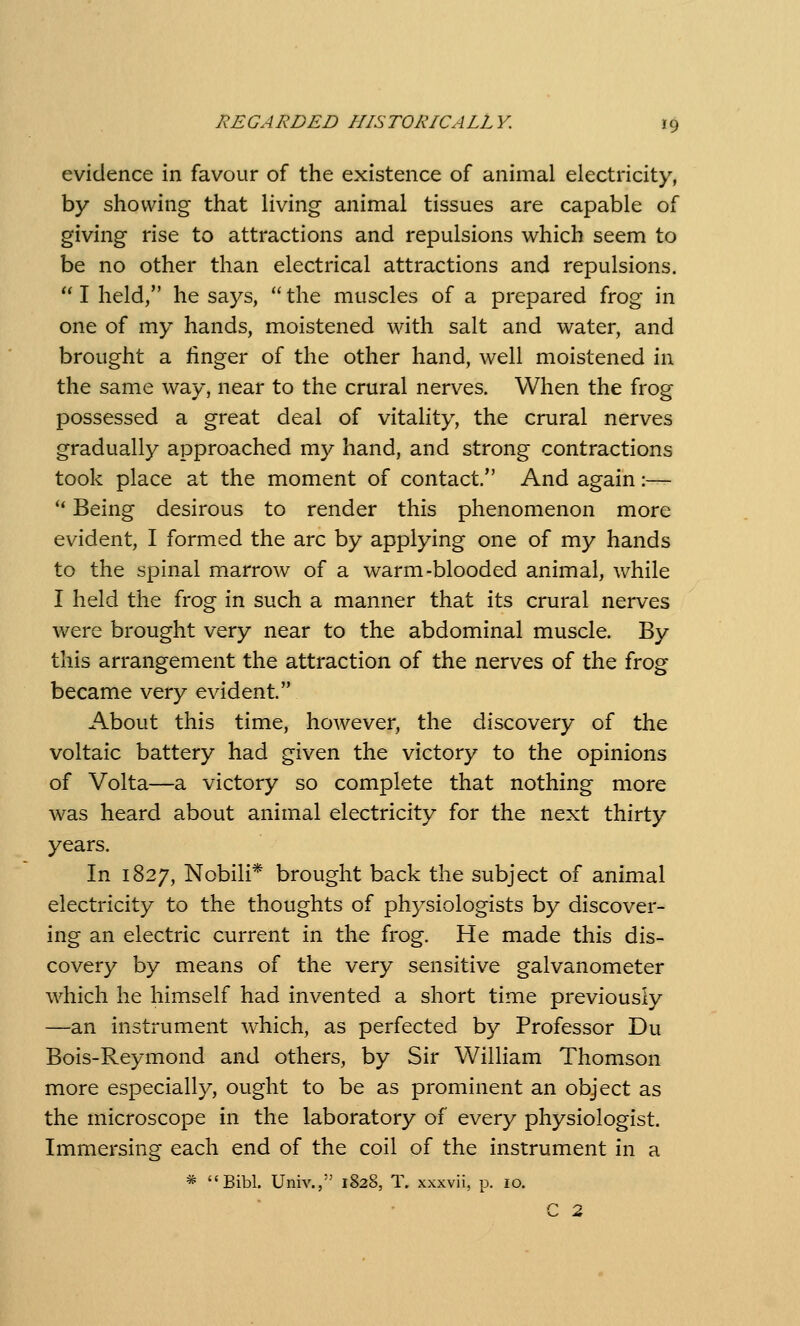 evidence in favour of the existence of animal electricity, by showing that living animal tissues are capable of giving rise to attractions and repulsions which seem to be no other than electrical attractions and repulsions.  I held, he says,  the muscles of a prepared frog in one of my hands, moistened with salt and water, and brought a linger of the other hand, well moistened in the same way, near to the crural nerves. When the frog possessed a great deal of vitality, the crural nerves gradually approached my hand, and strong contractions took place at the moment of contact. And again :— ** Being desirous to render this phenomenon more evident, I formed the arc by applying one of my hands to the spinal marrow of a warm-blooded animal, while I held the frog in such a manner that its crural nerves were brought very near to the abdominal muscle. By this arrangement the attraction of the nerves of the frog became very evident. About this time, hoAvever, the discovery of the voltaic battery had given the victory to the opinions of Volta—a victory so complete that nothing more was heard about animal electricity for the next thirty years. In 1827, Nobili* brought back the subject of animal electricity to the thoughts of physiologists by discover- ing an electric current in the frog. He made this dis- covery by means of the very sensitive galvanometer which he himself had invented a short time previously —an instrument which, as perfected by Professor Du Bois-Reymond and others, by Sir William Thomson more especially, ought to be as prominent an object as the microscope in the laboratory of every physiologist. Immersing each end of the coil of the instrument in a * Bibl. Univ.,'^ 1828, T. xxxvii, p. 10. C 2