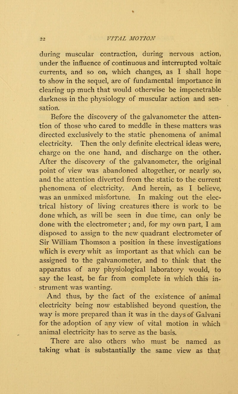 during muscular contraction, during nervous action, under the influence of continuous and interrupted voltaic currents, and so on, which changes, as I shall hope to show in the sequel, are of fundamental importance in clearing up much that would otherwise be impenetrable darkness in the physiology of muscular action and sen- sation. Before the discovery of the galvanometer the atten- tion of those who cared to meddle in these matters was directed exclusively to the static phenomena of animal electricity. Then the only definite electrical ideas were, charge on the one hand, and discharge on the other. After the discovery of the galvanometer, the original point of view was abandoned altogether, or nearly so, and the attention diverted from the static to the current phenomena of electricity. And herein, as I believe, was an unmixed misfortune. In making out the elec- trical history of living creatures there is work to be done which, as will be seen in due time, can only be done with the electrometer; and, for my own part, I am disposed to assign to the new quadrant electrometer of Sir William Thomson a position in these investigations which is every whit as important as that which can be assigned to the galvanometer, and to think that the apparatus of any physiological laboratory would, to say the least, be far from complete in which this in- strument was wanting. And thus, by the fact of the existence of animal electricity being now established beyond question, the way is more prepared than it was in the days of Galvani for the adoption of any view of vital motion in vv^hich animal electricity has to serve as the basis. There are also others who must be named as taking what is substantially the same view as that