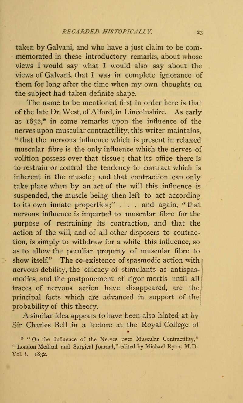 taken by Galvani, and who have a just claim to be com- memorated in these introductory remarks, about whose views I would say what I would also say about the views of Galvani, that I was in complete ignorance of them for long after the time when my own thoughts on the subject had taken definite shape. The name to be mentioned first in order here is that of the late Dr. West, of Alford, in Lincolnshire. As early as 1832,* in some remarks upon the influence of the nerves upon muscular contractility, this writer maintains,  that the nervous influence which is present in relaxed muscular fibre is the only influence which the nerves of volition possess over that tissue; that its office there is to restrain or control the tendency to contract which is inherent in the muscle; and that contraction can only take place when by an act of the will this influence is suspended, the muscle being then left to act according to its own innate properties; . . . and again, ''that nervous influence is imparted to muscular fibre for the purpose of restraining its contraction, and that the action of the will, and of all other disposers to contrac- tion, is simply to withdraw for a while this influence, so as to allow the peculiar property of muscular fibre to show itself The co-existence of spasmodic action with \ nervous debility, the efficacy of stimulants as antispas-1 modics, and the postponement of rigor mortis until all I traces of nervous action have disappeared, are the! principal facts which are advanced in support of thej probability of this theory. ' A similar idea appears to have been also hinted at by Sir Charles Bell in a lecture at the Royal College of * On the Influence of the Nerves over Muscular Contractility,  London Medical and Surgical Journal, edited by Michael Ryan, M.D. Vol. i. 1832.