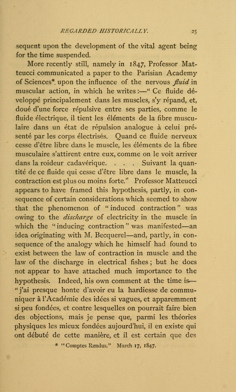 sequent upon the development of the vital agent being for the time suspended. More recently still, namely in 1847, Professor Mat- teucci communicated a paper to the Parisian Academy of Sciences* upon the influence of the nervous fluid in muscular action, in which he writes:— Ce fluide d^- veloppe principalement dans les muscles, s'y repand, et, doue d'une force repulsive entre ses parties, comme le fluide electrique, il tient les elements de la fibre muscu- laire dans un etat de repulsion analogue a celui pre- sente par les corps electrises. Quand ce fluide nerveux cesse d'etre libre dans le muscle, les elements de la fibre musculaire s'attirent entre eux, comme on le voit arriver dans la roideur cadaverique. . . . Suivant la quan- tity de ce fluide qui cesse d'etre libre dans le muscle, la contraction est plus ou moins forte. Professor Matteucci appears to have framed this hypothesis, partly, in con- sequence of certain considerations which seemed to show that the phenomenon of  induced contraction was owing to the discharge of electricity in the muscle in which the '' inducing contraction  was manifested—an idea originating with M. Becquerel—and, partly, in con- sequence of the analogy which he himself had found to exist between the law of contraction in muscle and the law of the discharge in electrical fishes ; but he does not appear to have attached much importance to the hypothesis. Indeed, his own comment at the time is—- *' j'ai presque honte d'avoir eu la hardiesse de commu- niquer a I'Academie des idees si vagues, et apparemment si peu fondees, et contre lesquelles on pourrait faire bien des objections, mais je pense que, parmi les theories physiques les mieux fondees aujourd'hui, il en existe qui ont debute de cette maniere, et il est certain que des * Comptes Rendus. March 17, 1847.