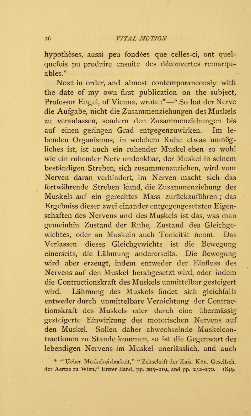 hypotheses, aussi peu fondees que celles-ci, ont quel- quefois pu produire ensuite des decouvertes remarqu- ables. Next in order, and almost contemporaneously with the date of my own first publication on the subject, Professor Engel, of Vienna, wrote :*—'^ So hat der Nerve die Aufgabe, nicht die Zusammenziehungen des Muskels zu veranlassen, sondern den Zusammenziehungen bis auf einen geringen Grad entgegenzuwirken. Im le- benden Organismus, in welchem Ruhe etwas unmog- liches ist, ist auch ein ruhender Muskel eben so wohl wie ein ruhender Nerv undenkbar, der Muskel in seinem bestandigen Streben, sich zusammenzuziehen, wird vom Nerven daran verhindert, im Nerven macht sich das fortwahrende Streben kund, die Zusammenziehung des Muskels auf ein gerechtes Mass zurllckzufiihren ; das Ergebniss dieser zwei einander entgegengesetzten Eigen- schaften des Nervens und des Muskels ist das, was man gemeinhin Zustand der Ruhe, Zustand des Gleichge- wichtes, Oder an Muskeln auch Tonicitat nennt. Das Verlassen dieses Gleichgewichts ist die Bewegung einerseits, die Lahmung andererseits. Die Bewegung wird aber erzeugt, indem entweder der Einfluss des Nervens auf den Muskel herabgesetzt wird, oder indem die Contractionskraft des Muskels unmittelbar gesteigert wird. Lahmung des Muskels findet sich gleichfalls entweder durch unmittelbare Vernichtung der Contrac- tionskraft des Muskels oder durch eine iibermassig gesteigerte Einwirkung des motorischen Nervens auf den Muskel. Sollen daher abwechselnde Muskelcon- tractionen zu Stande kommen, so ist die Gegenwart des lebendigen Nervens im Muskel unerlasslich, und auch *  Ueber Muskelreizbai-keit,  Zeitsclirift der Kais. Kon. Gesellsch. der Aertze zu Wien, Erster Band, pp. 205-219, and pp. 252-270. 1849.