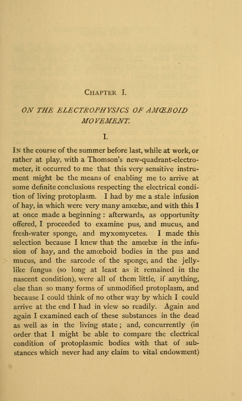 ON THE ELECTROPHYSICS OF AMCEBOID MOVEMENT. In the course of the summer before last, while at work, or rather at play, with a Thomson's new-quadrant-electro- meter, it occurred to me that this very sensitive instru- ment might be the means of enabling me to arrive at some definite conclusions respecting the electrical condi- tion of living protoplasm. I had by me a stale infusion of hay, in which were very many amoebae, and with this I at once made a beginning : afterwards, as opportunity offered, I proceeded to examine pus, and mucus, and fresh-water sponge, and myxomycetes. I made this selection because I knew that- the amoebae in the infu- sion of hay, and the amoeboid bodies in the pus and mucus, and the sarcode of the sponge, and the jelly- like fungus (so long at least as it remained in the nascent condition), were all of them little, if anything, else than so many forms of unmodified protoplasm, and because I could think of no other way by which I could arrive at the end I had in view so readily. Again and again I examined each of these substances in the dead as well as in the living state; and, concurrently (in order that I might be able to compare the electrical condition of protoplasmic bodies with that of sub- stances which never had any claim to vital endowment)