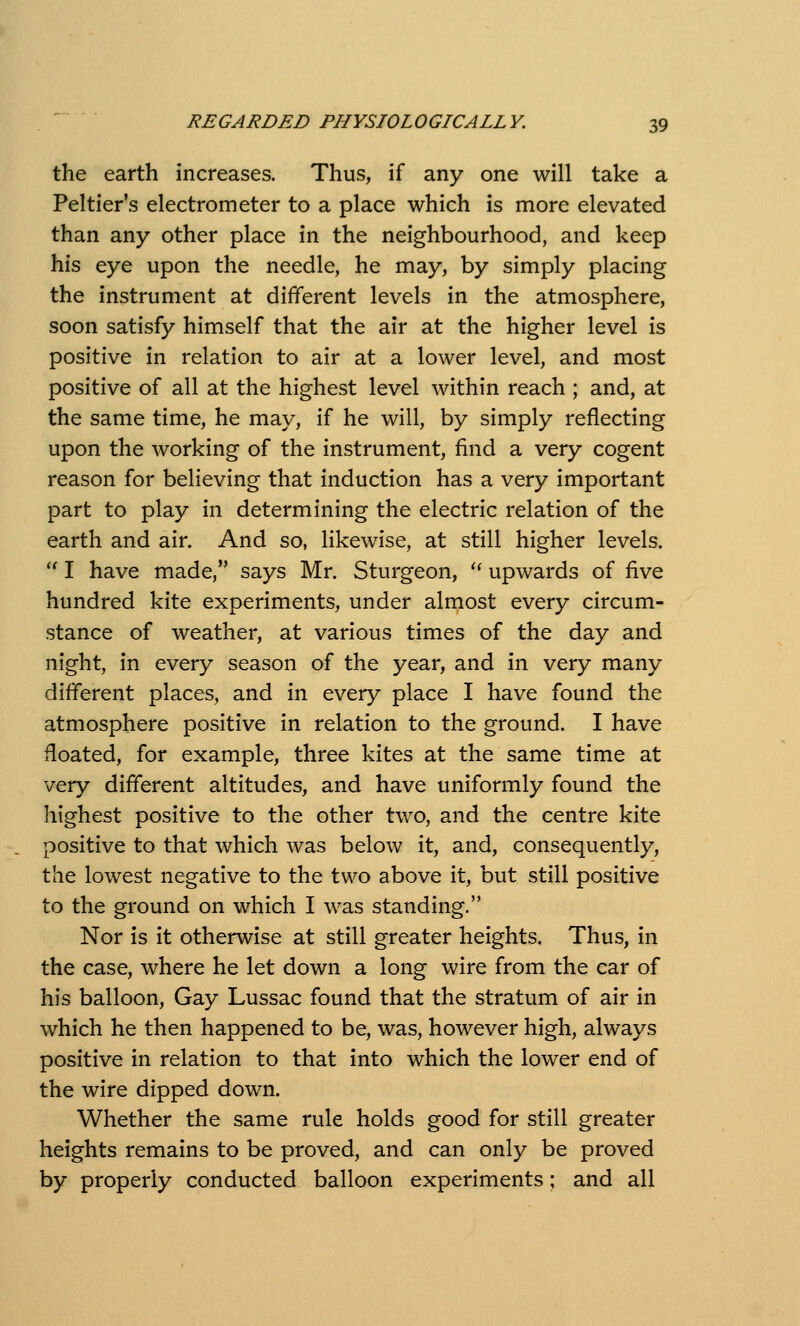 the earth increases. Thus, if any one will take a Peltier's electrometer to a place which is more elevated than any other place in the neighbourhood, and keep his eye upon the needle, he may, by simply placing the instrument at different levels in the atmosphere, soon satisfy himself that the air at the higher level is positive in relation to air at a lower level, and most positive of all at the highest level within reach ; and, at the same time, he may, if he will, by simply reflecting upon the working of the instrument, find a very cogent reason for believing that induction has a very important part to play in determining the electric relation of the earth and air. And so, likewise, at still higher levels.  I have made, says Mr. Sturgeon, '^ upwards of five hundred kite experiments, under almost every circum- stance of weather, at various times of the day and night, in every season of the year, and in very many different places, and in every place I have found the atmosphere positive in relation to the ground. I have floated, for example, three kites at the same time at very different altitudes, and have uniformly found the highest positive to the other two, and the centre kite positive to that which was below it, and, consequently, the lowest negative to the two above it, but still positive to the ground on which I was standing. Nor is it otherwise at still greater heights. Thus, in the case, where he let down a long wire from the car of his balloon. Gay Lussac found that the stratum of air in which he then happened to be, was, however high, always positive in relation to that into which the lower end of the wire dipped down. Whether the same rule holds good for still greater heights remains to be proved, and can only be proved by properly conducted balloon experiments; and all
