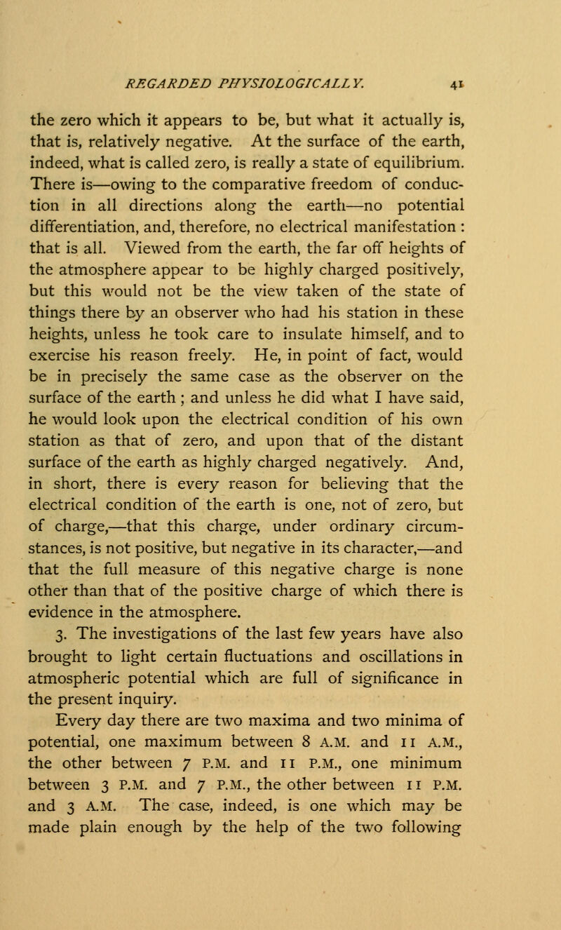 the zero which it appears to be, but what it actually is, that is, relatively negative. At the surface of the earth, indeed, what is called zero, is really a state of equilibrium. There is—owing to the comparative freedom of conduc- tion in all directions along the earth—no potential differentiation, and, therefore, no electrical manifestation : that is all. Viewed from the earth, the far off heights of the atmosphere appear to be highly charged positively, but this would not be the view taken of the state of things there by an observer who had his station in these heights, unless he took care to insulate himself, and to exercise his reason freely. He, in point of fact, would be in precisely the same case as the observer on the surface of the earth; and unless he did what I have said, he would look upon the electrical condition of his own station as that of zero, and upon that of the distant surface of the earth as highly charged negatively. And, in short, there is every reason for believing that the electrical condition of the earth is one, not of zero, but of charge,—that this charge, under ordinary circum- stances, is not positive, but negative in its character,—and that the full measure of this negative charge is none other than that of the positive charge of which there is evidence in the atmosphere. 3. The investigations of the last few years have also brought to light certain fluctuations and oscillations in atmospheric potential which are full of significance in the present inquiry. Every day there are two maxima and two minima of potential, one maximum between 8 A.M. and 11 A.M., the other between 7 p.m. and 11 P.M., one minimum between 3 P.M. and 7 P.M., the other between 11 P.M. and 3 A.M. The case, indeed, is one which may be made plain enough by the help of the two following