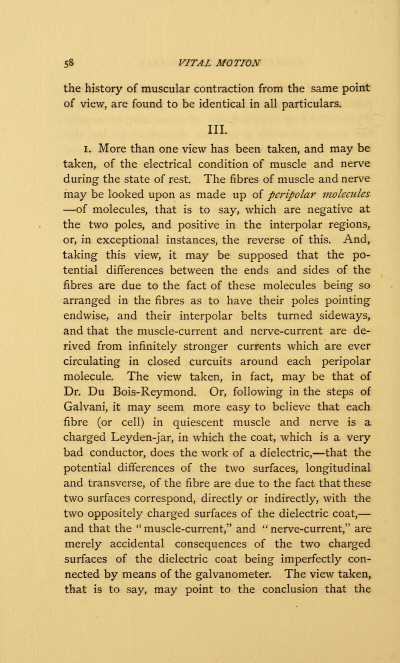 the history of muscular contraction from the same point of view, are found to be identical in all particulars. III. I. More than one view has been taken, and may be taken, of the electrical condition of muscle and nerve during the state of rest. The fibres of muscle and nerve may be looked upon as made up of peripolar molecules —of molecules, that is to say, which are negative at the two poles, and positive in the interpolar regions, or, in exceptional instances, the reverse of this. And, taking this view, it may be supposed that the po- tential differences between the ends and sides of the fibres are due to the fact of these molecules being so arranged in the fibres as to have their poles pointing endwise, and their interpolar belts turned sideways, and that the muscle-current and nerve-current are de- rived from infinitely stronger currents which are ever circulating in closed curcuits around each peripolar molecule. The view taken, in fact, may be that of Dr. Du Bois-Reymond. Or, following in the steps of Galvani, it may seem more easy to believe that each fibre (or cell) in quiescent muscle and nerve is a charged Leyden-jar, in which the coat, which is a very bad conductor, does the work of a dielectric,—that the potential differences of the two surfaces, longitudinal and transverse, of the fibre are due to the fact that these two surfaces correspond, directly or indirectly, with the two oppositely charged surfaces of the dielectric coat,— and that the  muscle-current, and  nerve-current, are merely accidental consequences of the two charged surfaces of the dielectric coat being imperfectly con- nected by means of the galvanometer. The view taken, that is to say, may point to the conclusion that the