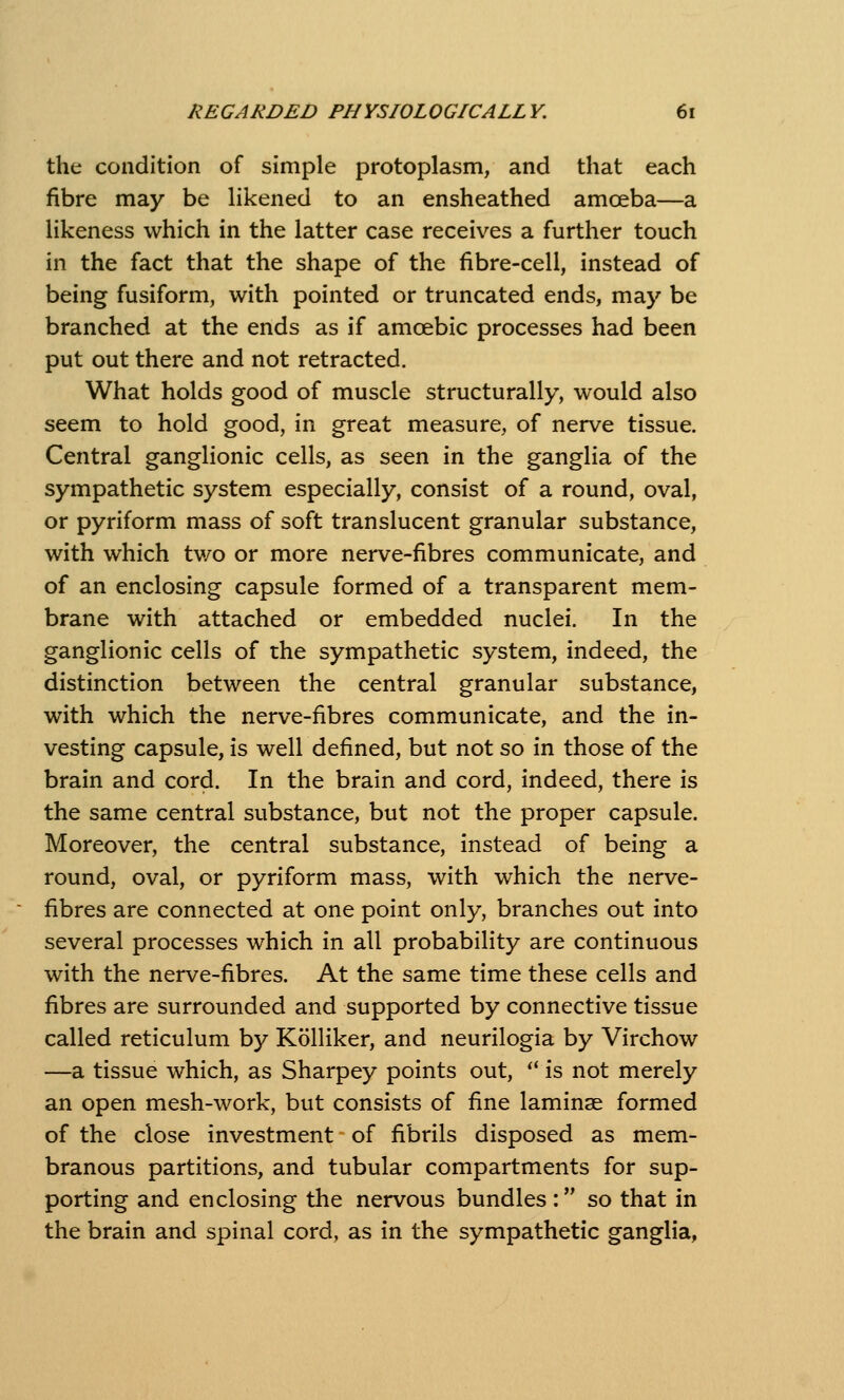 the condition of simple protoplasm, and that each fibre may be likened to an ensheathed amoeba—a likeness which in the latter case receives a further touch in the fact that the shape of the fibre-cell, instead of being fusiform, with pointed or truncated ends, may be branched at the ends as if amoebic processes had been put out there and not retracted. What holds good of muscle structurally, would also seem to hold good, in great measure, of nerve tissue. Central ganglionic cells, as seen in the ganglia of the sympathetic system especially, consist of a round, oval, or pyriform mass of soft translucent granular substance, with which tv/o or more nerve-fibres communicate, and of an enclosing capsule formed of a transparent mem- brane with attached or embedded nuclei. In the ganglionic cells of the sympathetic system, indeed, the distinction between the central granular substance, with which the nerve-fibres communicate, and the in- vesting capsule, is well defined, but not so in those of the brain and cord. In the brain and cord, indeed, there is the same central substance, but not the proper capsule. Moreover, the central substance, instead of being a round, oval, or pyriform mass, with which the nerve- fibres are connected at one point only, branches out into several processes which in all probability are continuous with the nerve-fibres. At the same time these cells and fibres are surrounded and supported by connective tissue called reticulum by Kolliker, and neurilogia by Virchow —a tissue which, as Sharpey points out, *' is not merely an open mesh-work, but consists of fine laminae formed of the close investment of fibrils disposed as mem- branous partitions, and tubular compartments for sup- porting and enclosing the nervous bundles: so that in the brain and spinal cord, as in the sympathetic ganglia,