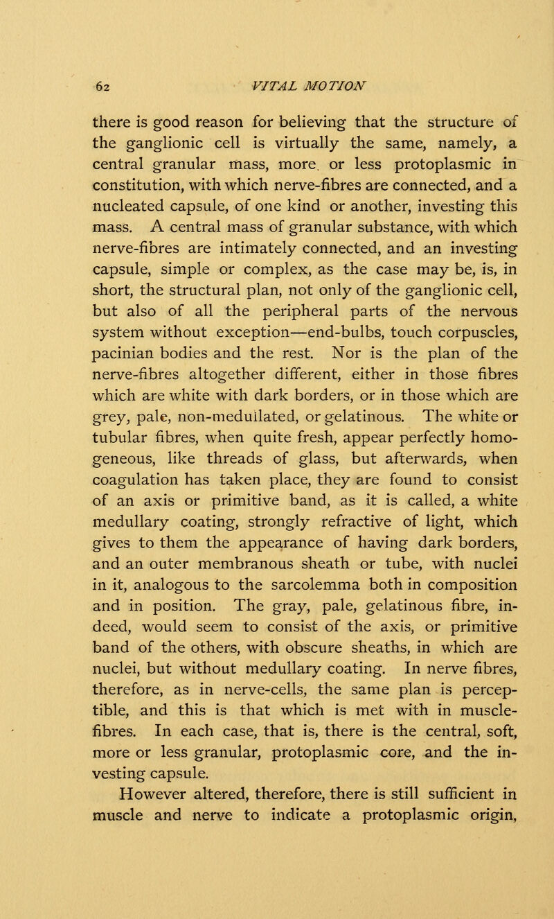 there is good reason for believing that the structure of the ganglionic cell is virtually the same, namely, a central granular mass, more, or less protoplasmic in constitution, with which nerve-fibres are connected, and a nucleated capsule, of one kind or another, investing this mass. A central mass of granular substance, with which nerve-fibres are intimately connected, and an investing capsule, simple or complex, as the case may be, is, in short, the structural plan, not only of the ganglionic cell, but also of all the peripheral parts of the nervous system without exception—end-bulbs, touch corpuscles, pacinian bodies and the rest. Nor is the plan of the nerve-fibres altogether different, either in those fibres which are white with dark borders, or in those which are grey, pale, non-meduilated, or gelatinous. The white or tubular fibres, when quite fresh, appear perfectly homo- geneous, like threads of glass, but afterwards, when coagulation has taken place, they are found to consist of an axis or primitive band, as it is called, a white medullary coating, strongly refractive of light, which gives to them the appearance of having dark borders, and an outer membranous sheath or tube, with nuclei in it, analogous to the sarcolemma both in composition and in position. The gray, pale, gelatinous fibre, in- deed, would seem to consist of the axis, or primitive band of the others, with obscure sheaths, in which are nuclei, but without medullary coating. In nerve fibres, therefore, as in nerve-cells, the same plan is percep- tible, and this is that which is met with in muscle- fibres. In each case, that is, there is the central, soft, more or less granular, protoplasmic core, and the in- vesting capsule. However altered, therefore, there is still sufficient in muscle and nerve to indicate a protoplasmic origin,