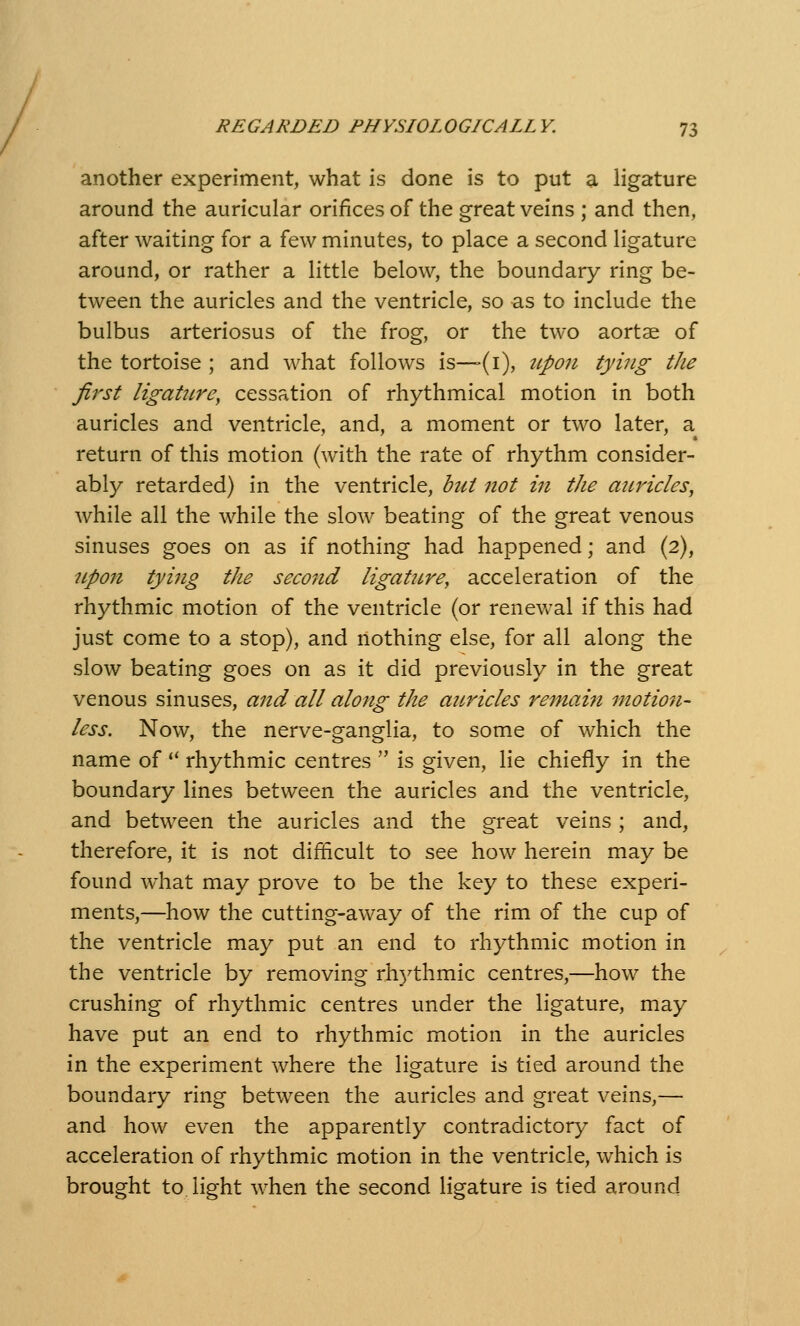 another experiment, what is done is to put a ligature around the auricular orifices of the great veins ; and then, after waiting for a few minutes, to place a second ligature around, or rather a little below, the boundary ring be- tween the auricles and the ventricle, so as to include the bulbus arteriosus of the frog, or the two aortae of the tortoise ; and what follows is—(i), ttpon tying the first ligature, cessation of rhythmical motion in both auricles and ventricle, and, a moment or two later, a return of this motion (with the rate of rhythm consider- ably retarded) in the ventricle, but not in the auricles, while all the while the slow beating of the great venous sinuses goes on as if nothing had happened; and (2), upon tying the second ligature, acceleration of the rhythmic motion of the ventricle (or renevv-al if this had just come to a stop), and nothing else, for all along the slow beating goes on as it did previously in the great venous sinuses, and all along the aiLricles remain motion- less. Now, the nerve-ganglia, to some of which the name of '' rhythmic centres  is given, lie chiefly in the boundary lines between the auricles and the ventricle, and between the auricles and the great veins ; and, therefore, it is not difficult to see how herein may be found what may prove to be the key to these experi- ments,—how the cutting-away of the rim of the cup of the ventricle may put an end to rhythmic motion in the ventricle by removing rhythmic centres,—how the crushing of rhythmic centres under the ligature, may have put an end to rhythmic motion in the auricles in the experiment where the ligature is tied around the boundary ring between the auricles and great veins,— and how even the apparently contradictory fact of acceleration of rhythmic motion in the ventricle, which is brought to. light when the second ligature is tied around