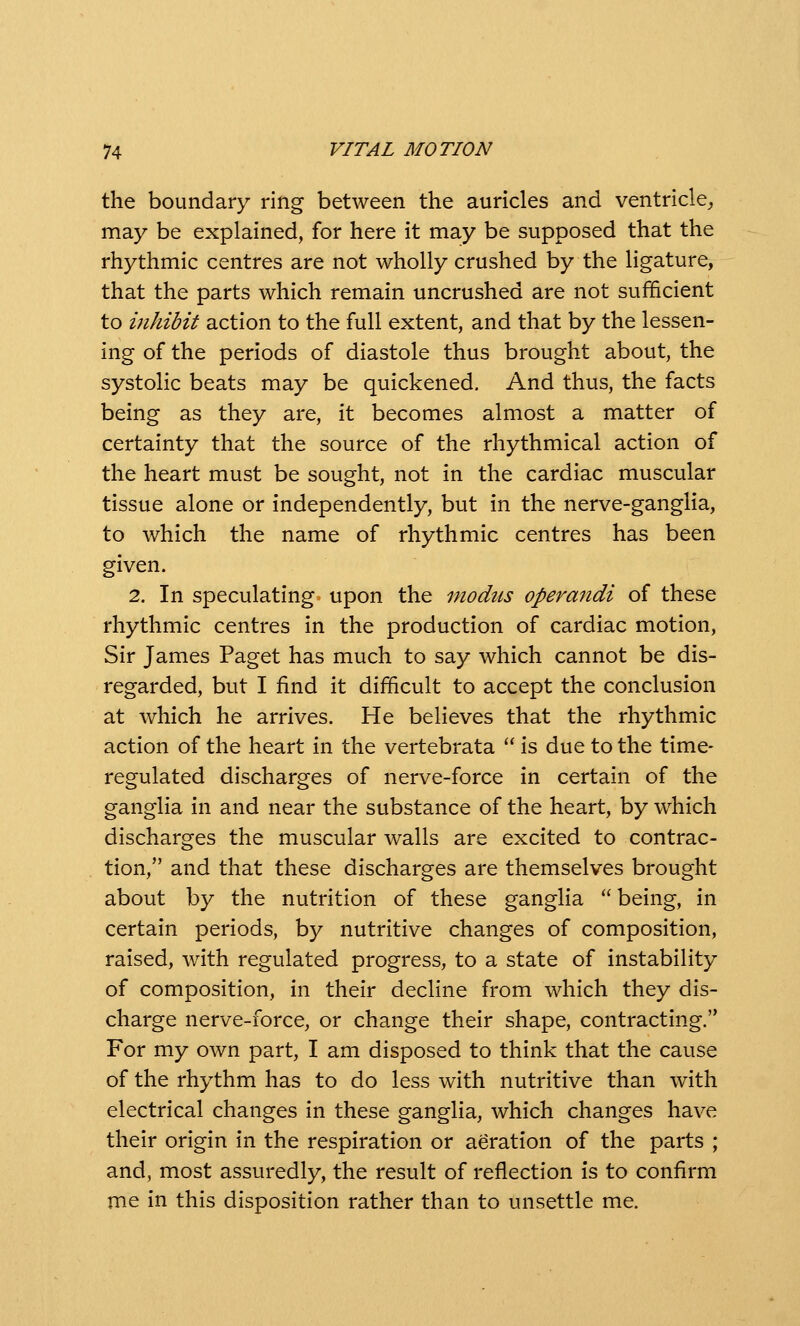 the boundary ring between the auricles and ventricle, may be explained, for here it may be supposed that the rhythmic centres are not wholly crushed by the ligature, that the parts which remain uncrushed are not sufficient to inhibit action to the full extent, and that by the lessen- ing of the periods of diastole thus brought about, the systolic beats may be quickened. And thus, the facts being as they are, it becomes almost a matter of certainty that the source of the rhythmical action of the heart must be sought, not in the cardiac muscular tissue alone or independently, but in the nerve-ganglia, to which the name of rhythmic centres has been given. 2. In speculating upon the modus operandi of these rhythmic centres in the production of cardiac motion, Sir James Paget has much to say which cannot be dis- regarded, but I find it difficult to accept the conclusion at which he arrives. He believes that the rhythmic action of the heart in the vertebrata  is due to the time- regulated discharges of nerve-force in certain of the ganglia in and near the substance of the heart, by which discharges the muscular walls are excited to contrac- tion, and that these discharges are themselves brought about by the nutrition of these ganglia  being, in certain periods, by nutritive changes of composition, raised, with regulated progress, to a state of instability of composition, in their decline from which they dis- charge nerve-force, or change their shape, contracting. For my own part, I am disposed to think that the cause of the rhythm has to do less with nutritive than with electrical changes in these ganglia, which changes have their origin in the respiration or aeration of the parts ; and, most assuredly, the result of reflection is to confirm me in this disposition rather than to unsettle me.