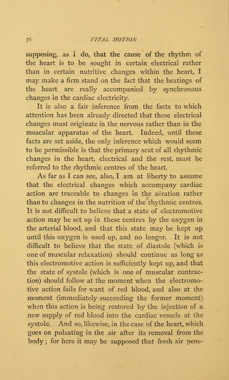 supposing, as I do, that the cause of the rhythm of the heart is to be sought in certain electrical rather than in certain nutritive changes within the heart, I may make a firm stand on the fact that the beatings of the heart are really accompanied by synchronous changes in the cardiac electricity. It is also a fair inference from the facts to which attention has been already directed that these electrical changes m.ust originate in the nervous rather than in the muscular apparatus of the heart. Indeed, until these facts are set aside, the only inference which would seem to be permissible is that the primary seat of all rhythmic changes in the heart, electrical and the rest, must be referred to the rhythmic centres of the heart. As far as I can see, also, I am at liberty to assume that the electrical changes which accompany cardiac action are traceable to changes in the aeration rather than to changes in the nutrition of the rhythmic centres. It is not difficult to believe that a state of electromotive action may be set up in these centres by the oxygen in the arterial blood, and that this state may be kept up until this oxygen is used up, and no longer. It is not difficult to believe that the state of diastole (which is one of muscular relaxation) should continue as long as this electromotive action is sufficiently kept up, and that the state of systole (which is one of muscular contrac- tion) should follow at the moment when the electromo- tive action fails for want of red blood, and also at the moment (immediately succeeding the former moment) when this action is being restored by the injection of a new supply of red blood into the cardiac vessels at the systole. And so, likewise, in the case of the heart, which goes on pulsating in the air after its removal from the body; for here it may be supposed that fresh air pene-