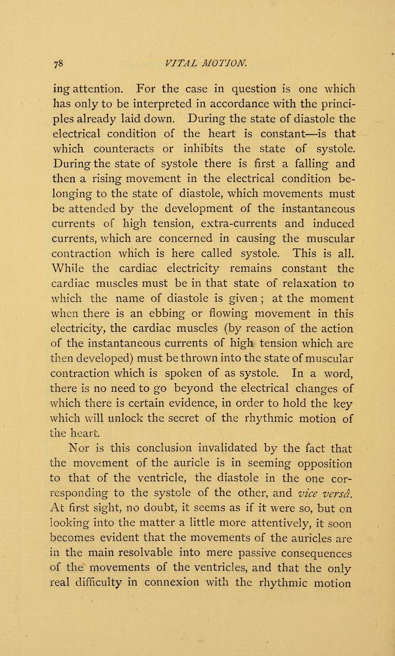 ing attention. For the case in question is one which has only to be interpreted in accordance with the princi- ples already laid down. During the state of diastole the electrical condition of the heart is constant—is that which counteracts or inhibits the state of systole. During the state of systole there is first a falling and then a rising movement in the electrical condition be- longing to the state of diastole, which movements must be attended by the development of the instantaneous currents of high tension, extra-currents and induced currents, which are concerned in causing the muscular contraction which is here called systole. This is all. While the cardiac electricity remains constant the cardiac muscles must be in that state of relaxation to which the name of diastole is given; at the moment when there is an ebbing or flowing movement in this electricity, the cardiac muscles (by reason of the action of the instantaneous currents of high tension which are then developed) must be thrown into the state of muscular contraction which is spoken of as systole. In a word, there is no need to go beyond the electrical changes of which there is certain evidence, in order to hold the key which will unlock the secret of the rhythmic motion of the heart. Nor is this conclusion invalidated by the fact that the m.ovement of the auricle is in seeming opposition to that of the ventricle, the diastole in the one cor- responding to the systole of the other, and vice versa. At first sight, no doubt, it seems as if it were so, but on looking into the matter a little more attentively, it soon becomes evident that the movements of the auricles are in the main resolvable into mere passive consequences of the movements of the ventricles, and that the only real difiiculty in connexion with the rhythmic motion