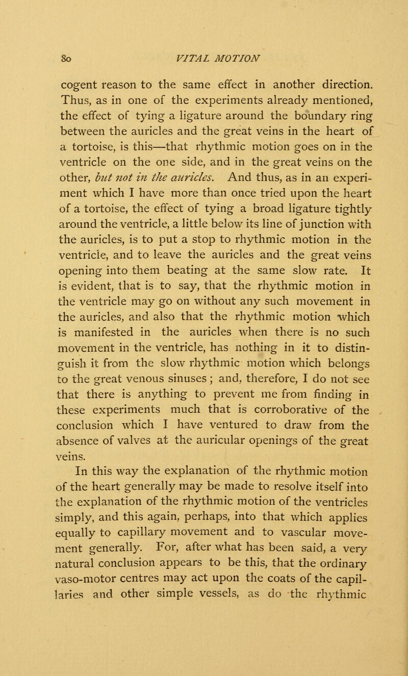 cogent reason to the same effect in another direction. Thus, as in one of the experiments already mentioned, the effect of tying a ligature around the boundary ring between the auricles and the great veins in the heart of a tortoise, is this—that rhythmic motion goes on in the ventricle on the one side, and in the great veins on the other, but 7iot in the auricles. And thus, as in an experi- ment which I have more than once tried upon the heart of a tortoise, the effect of tying a broad ligature tightly around the ventricle, a little below its line of junction with the auricles, is to put a stop to rhythmic motion in the ventricle, and to leave the auricles and the great veins opening into them beating at the same slow rate. It is evident, that is to say, that the rhythmic motion in the ventricle may go on without any such movement in the auricles, and also that the rhythmic motion which is manifested in the auricles when there is no such movement in the ventricle, has nothing in it to distin- guish it from the slow rhythmic motion which belongs to the great venous sinuses; and, therefore, I do not see that there is anything to prevent me from finding in these experiments much that is corroborative of the conclusion which I have ventured to draw from the absence of valves at the auricular openings of the great veins. In this way the explanation of the rhythmic motion of the heart generally may be made to resolve itself into the explanation of the rhythmic motion of the ventricles simply, and this again, perhaps, into that which applies equally to capillary movement and to vascular move- ment generally. For, after w^hat has been said, a very natural conclusion appears to be this, that the ordinary vaso-motor centres may act upon the coats of the capil- laries and other simple vessels, as do the rhythmic